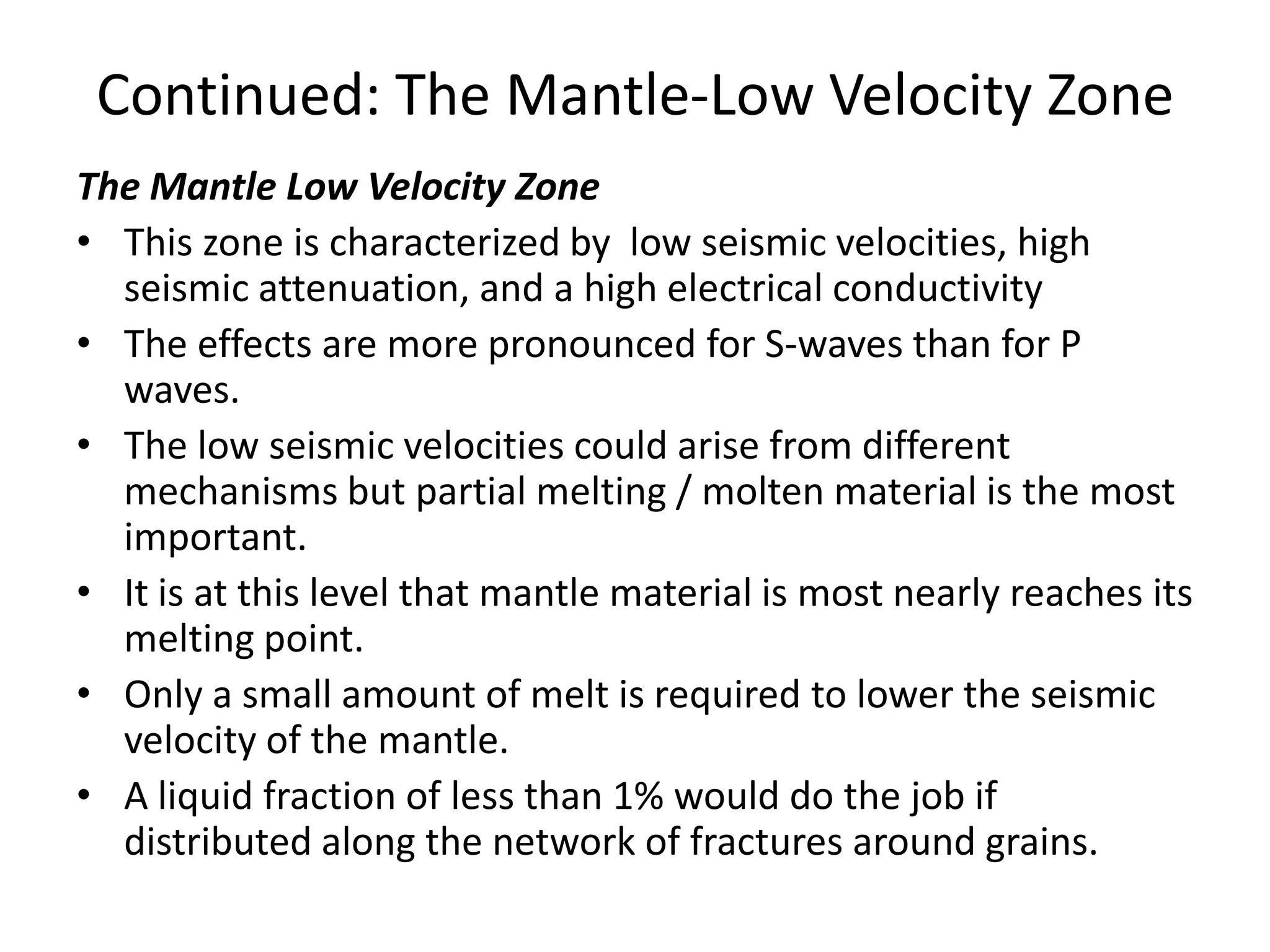 Continued: The Mantle-Low Velocity Zone
The Mantle Low Velocity Zone
• This zone is characterized by low seismic velocities, high
seismic attenuation, and a high electrical conductivity
• The effects are more pronounced for S-waves than for P
waves.
• The low seismic velocities could arise from different
mechanisms but partial melting / molten material is the most
important.
• It is at this level that mantle material is most nearly reaches its
melting point.
• Only a small amount of melt is required to lower the seismic
velocity of the mantle.
• A liquid fraction of less than 1% would do the job if
distributed along the network of fractures around grains.

 