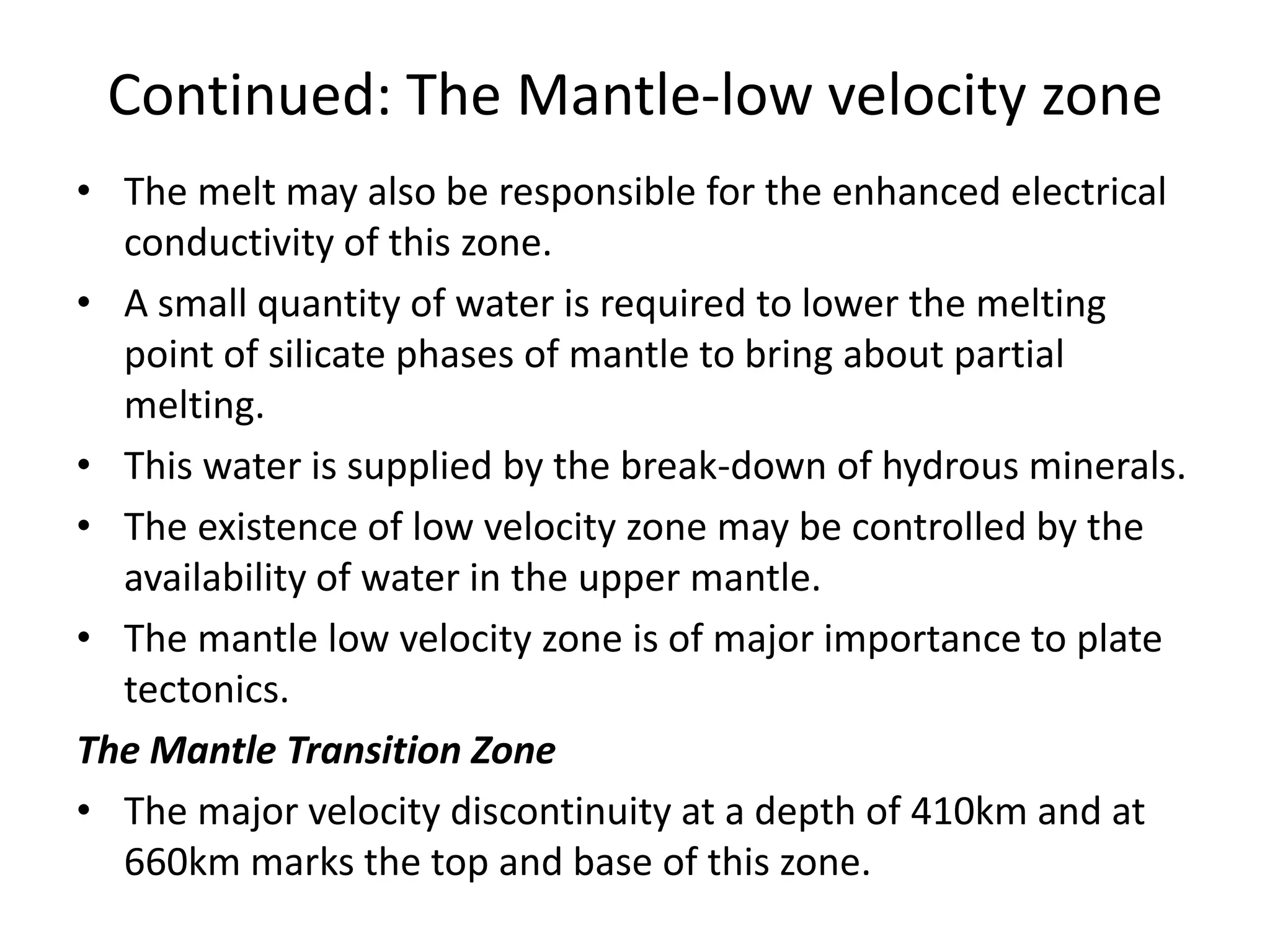 Continued: The Mantle-low velocity zone
• The melt may also be responsible for the enhanced electrical
conductivity of this zone.
• A small quantity of water is required to lower the melting
point of silicate phases of mantle to bring about partial
melting.
• This water is supplied by the break-down of hydrous minerals.
• The existence of low velocity zone may be controlled by the
availability of water in the upper mantle.
• The mantle low velocity zone is of major importance to plate
tectonics.
The Mantle Transition Zone
• The major velocity discontinuity at a depth of 410km and at
660km marks the top and base of this zone.

 