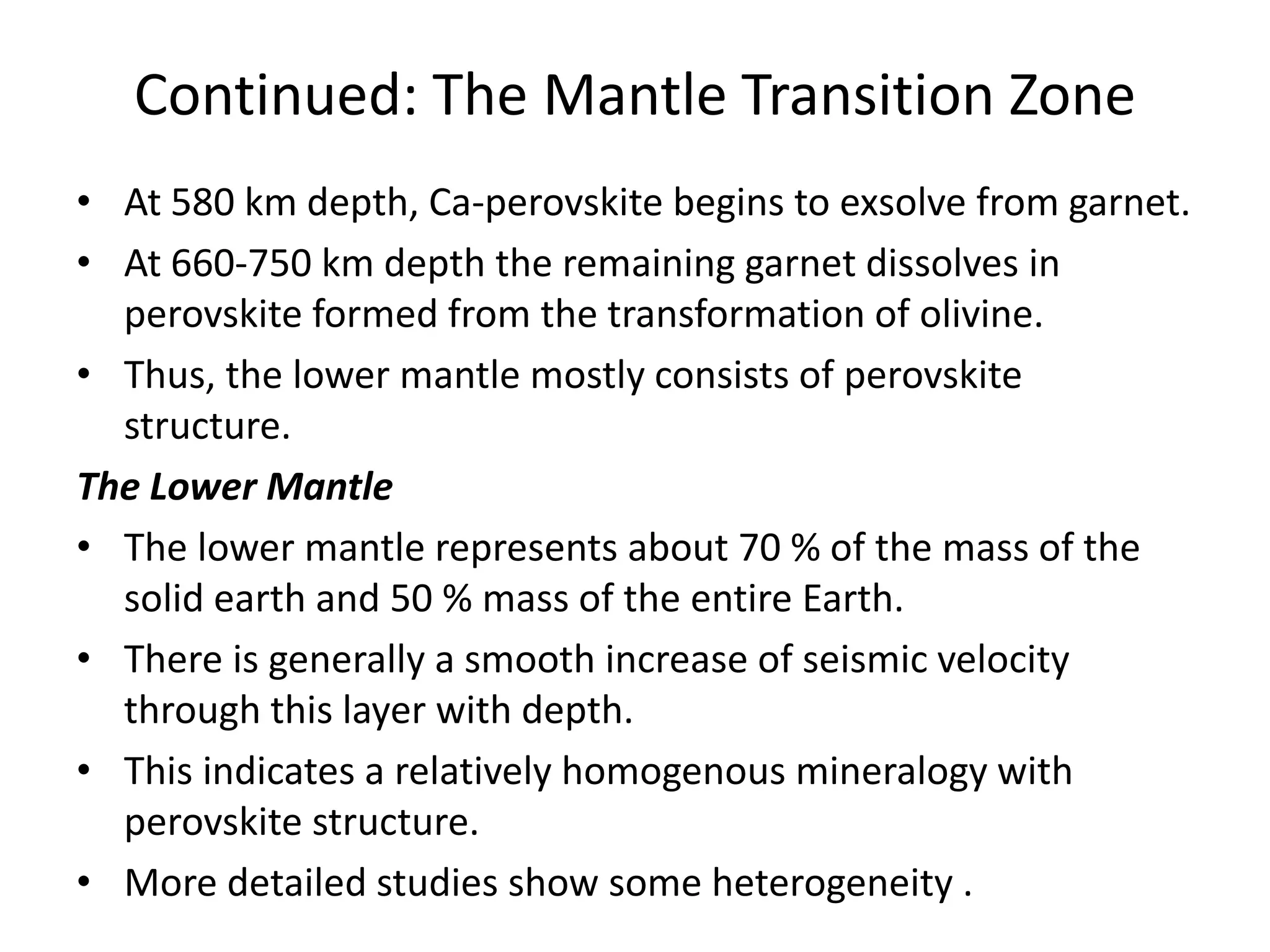 Continued: The Mantle Transition Zone
• At 580 km depth, Ca-perovskite begins to exsolve from garnet.
• At 660-750 km depth the remaining garnet dissolves in
perovskite formed from the transformation of olivine.
• Thus, the lower mantle mostly consists of perovskite
structure.
The Lower Mantle
• The lower mantle represents about 70 % of the mass of the
solid earth and 50 % mass of the entire Earth.
• There is generally a smooth increase of seismic velocity
through this layer with depth.
• This indicates a relatively homogenous mineralogy with
perovskite structure.
• More detailed studies show some heterogeneity .

 