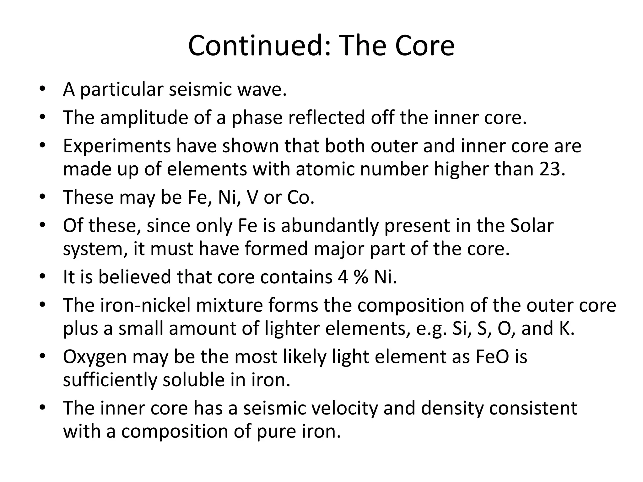 Continued: The Core
• A particular seismic wave.
• The amplitude of a phase reflected off the inner core.
• Experiments have shown that both outer and inner core are
made up of elements with atomic number higher than 23.
• These may be Fe, Ni, V or Co.
• Of these, since only Fe is abundantly present in the Solar
system, it must have formed major part of the core.
• It is believed that core contains 4 % Ni.
• The iron-nickel mixture forms the composition of the outer core
plus a small amount of lighter elements, e.g. Si, S, O, and K.
• Oxygen may be the most likely light element as FeO is
sufficiently soluble in iron.
• The inner core has a seismic velocity and density consistent
with a composition of pure iron.

 
