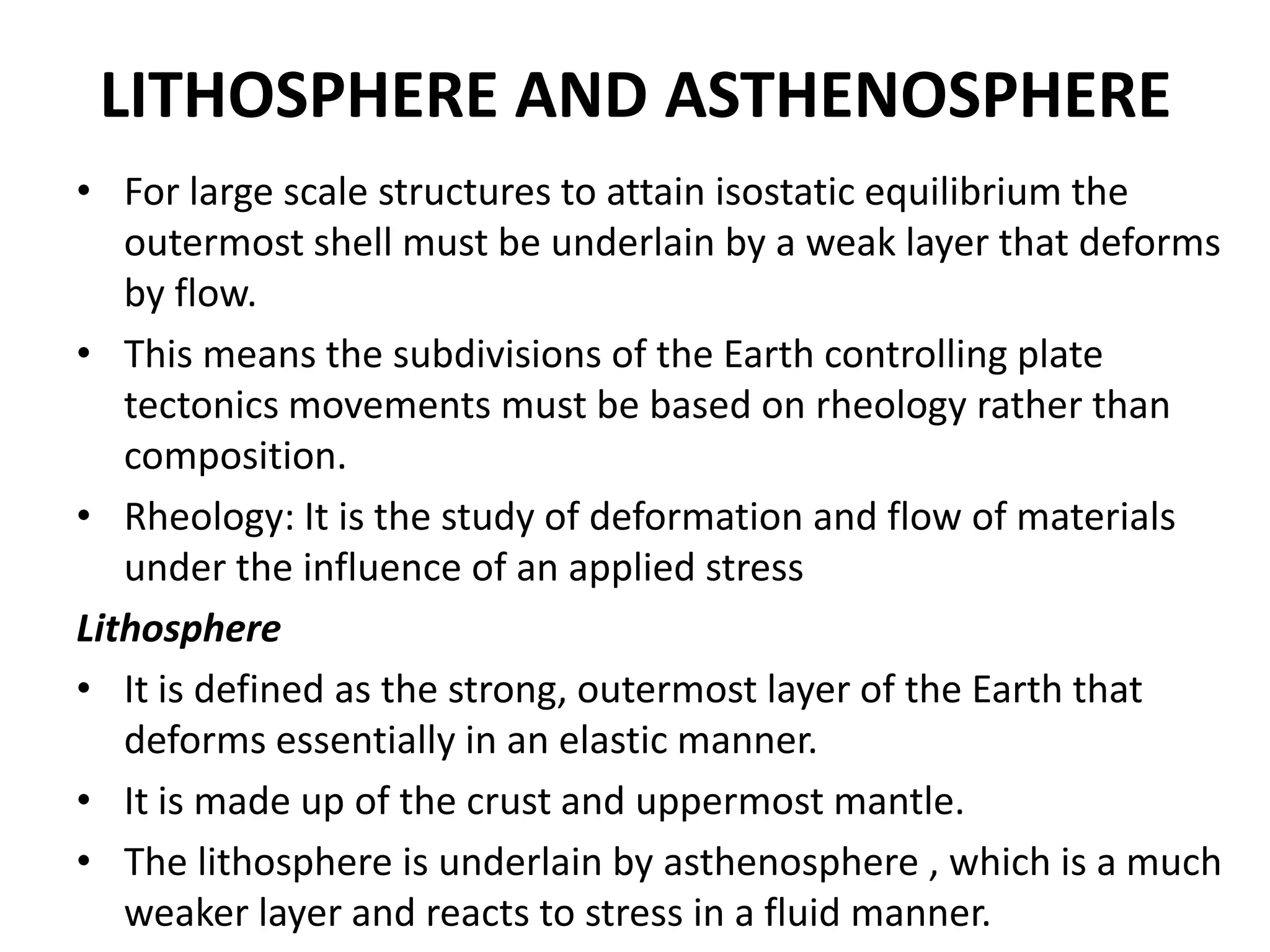 LITHOSPHERE AND ASTHENOSPHERE
• For large scale structures to attain isostatic equilibrium the
outermost shell must be underlain by a weak layer that deforms
by flow.
• This means the subdivisions of the Earth controlling plate
tectonics movements must be based on rheology rather than
composition.
• Rheology: It is the study of deformation and flow of materials
under the influence of an applied stress
Lithosphere
• It is defined as the strong, outermost layer of the Earth that
deforms essentially in an elastic manner.
• It is made up of the crust and uppermost mantle.
• The lithosphere is underlain by asthenosphere , which is a much
weaker layer and reacts to stress in a fluid manner.

 