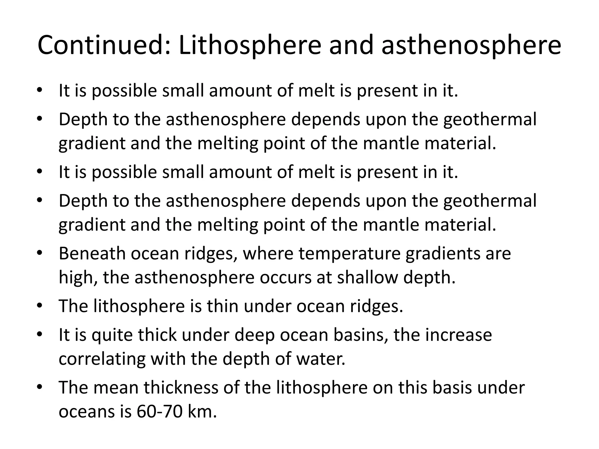 Continued: Lithosphere and asthenosphere
• It is possible small amount of melt is present in it.
• Depth to the asthenosphere depends upon the geothermal
gradient and the melting point of the mantle material.
• It is possible small amount of melt is present in it.
• Depth to the asthenosphere depends upon the geothermal
gradient and the melting point of the mantle material.
• Beneath ocean ridges, where temperature gradients are
high, the asthenosphere occurs at shallow depth.
• The lithosphere is thin under ocean ridges.
• It is quite thick under deep ocean basins, the increase
correlating with the depth of water.
• The mean thickness of the lithosphere on this basis under
oceans is 60-70 km.

 