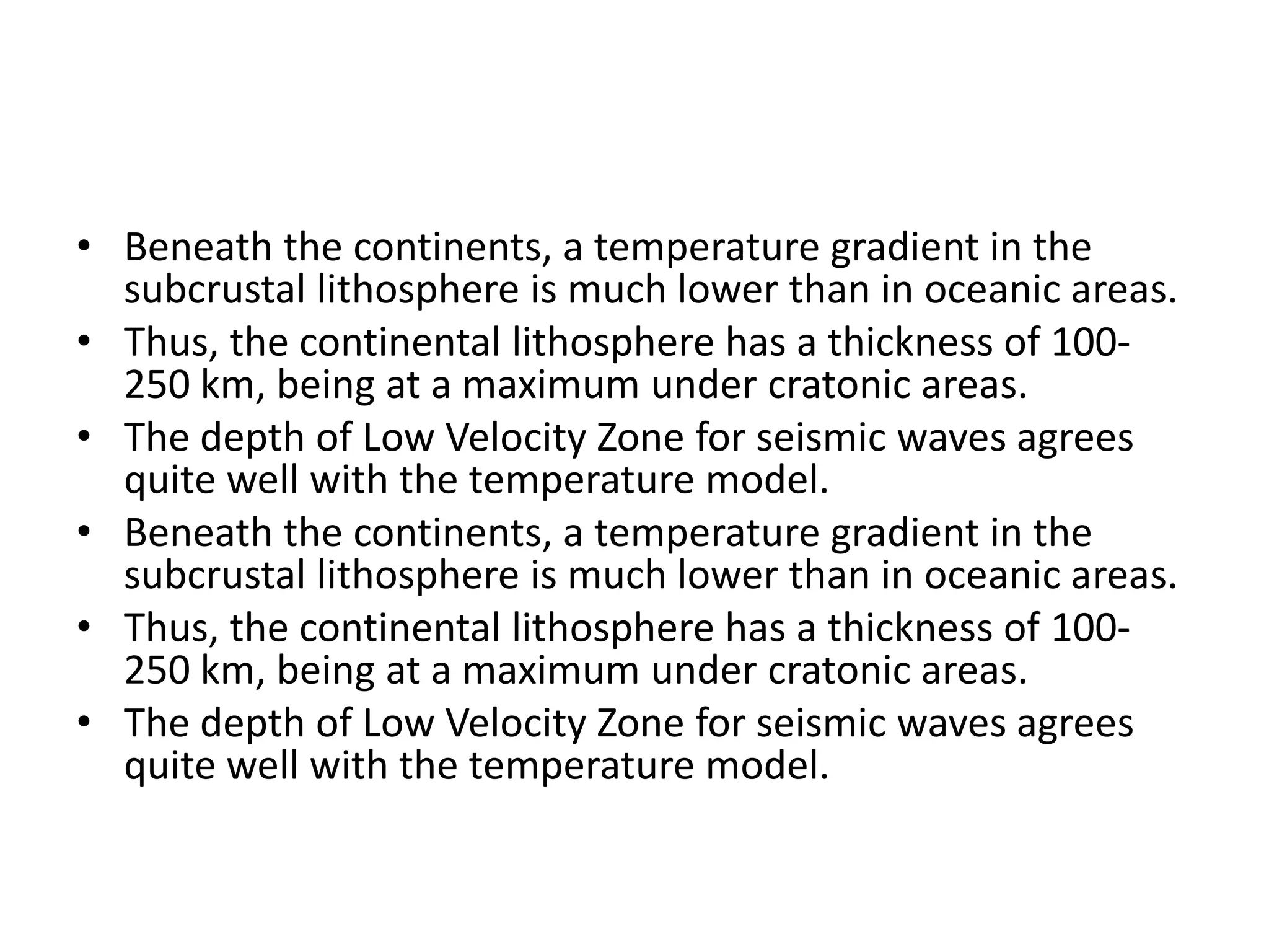 • Beneath the continents, a temperature gradient in the
subcrustal lithosphere is much lower than in oceanic areas.
• Thus, the continental lithosphere has a thickness of 100250 km, being at a maximum under cratonic areas.
• The depth of Low Velocity Zone for seismic waves agrees
quite well with the temperature model.
• Beneath the continents, a temperature gradient in the
subcrustal lithosphere is much lower than in oceanic areas.
• Thus, the continental lithosphere has a thickness of 100250 km, being at a maximum under cratonic areas.
• The depth of Low Velocity Zone for seismic waves agrees
quite well with the temperature model.

 
