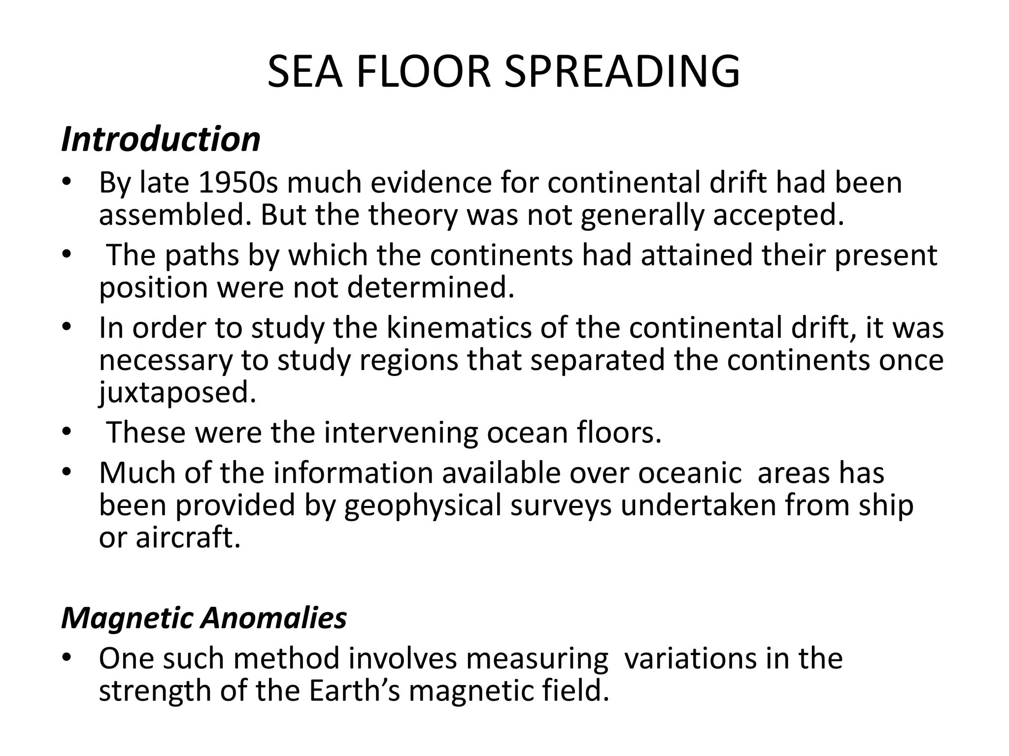 SEA FLOOR SPREADING
Introduction
• By late 1950s much evidence for continental drift had been
assembled. But the theory was not generally accepted.
• The paths by which the continents had attained their present
position were not determined.
• In order to study the kinematics of the continental drift, it was
necessary to study regions that separated the continents once
juxtaposed.
• These were the intervening ocean floors.
• Much of the information available over oceanic areas has
been provided by geophysical surveys undertaken from ship
or aircraft.
Magnetic Anomalies
• One such method involves measuring variations in the
strength of the Earth’s magnetic field.

 