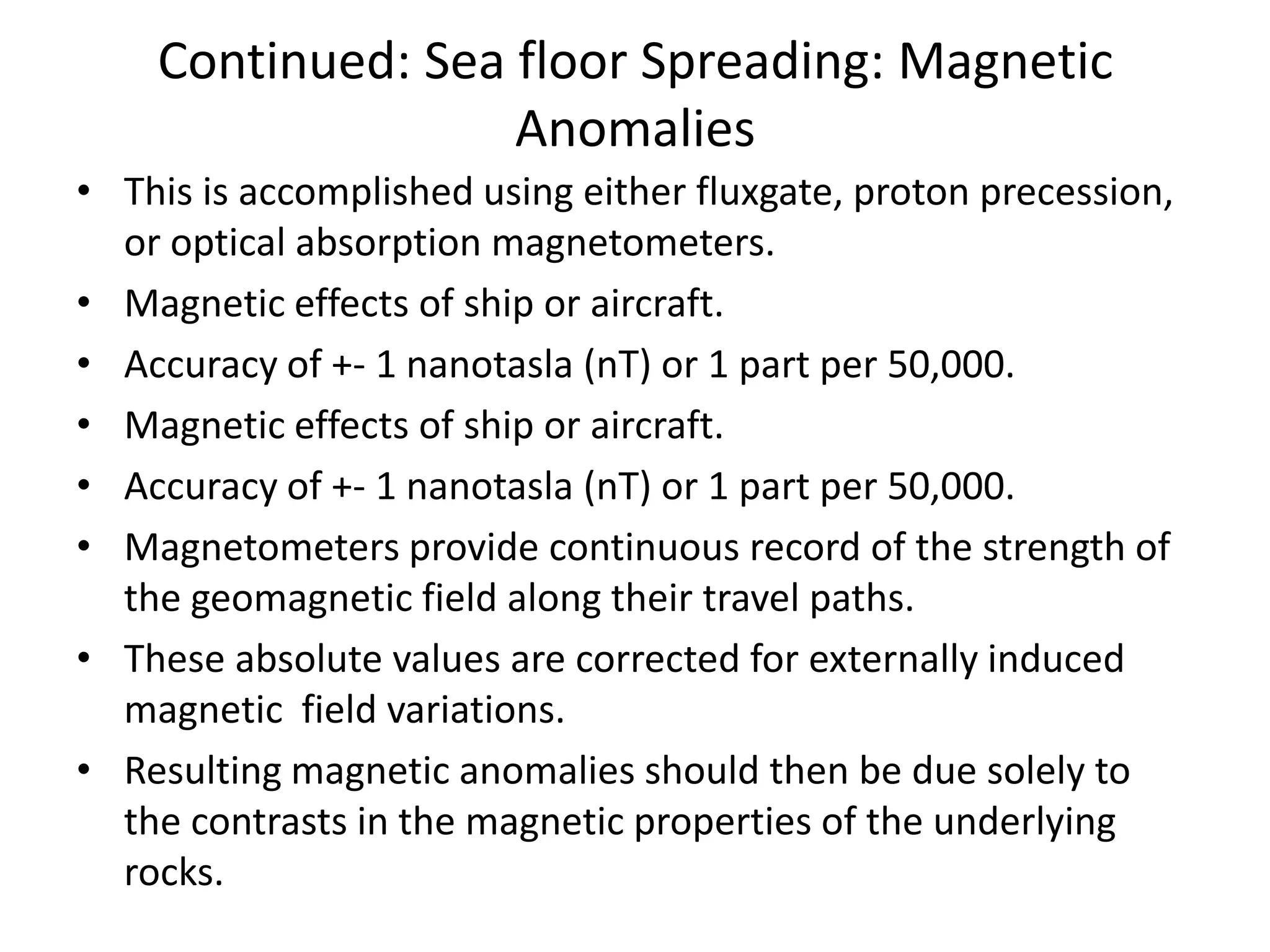 Continued: Sea floor Spreading: Magnetic
Anomalies
• This is accomplished using either fluxgate, proton precession,
or optical absorption magnetometers.
• Magnetic effects of ship or aircraft.
• Accuracy of +- 1 nanotasla (nT) or 1 part per 50,000.
• Magnetic effects of ship or aircraft.
• Accuracy of +- 1 nanotasla (nT) or 1 part per 50,000.
• Magnetometers provide continuous record of the strength of
the geomagnetic field along their travel paths.
• These absolute values are corrected for externally induced
magnetic field variations.
• Resulting magnetic anomalies should then be due solely to
the contrasts in the magnetic properties of the underlying
rocks.

 
