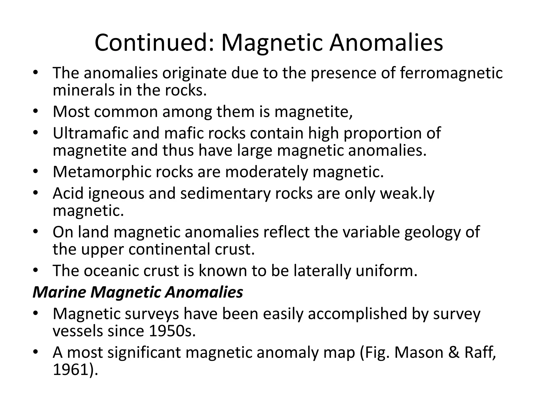 Continued: Magnetic Anomalies
• The anomalies originate due to the presence of ferromagnetic
minerals in the rocks.
• Most common among them is magnetite,
• Ultramafic and mafic rocks contain high proportion of
magnetite and thus have large magnetic anomalies.
• Metamorphic rocks are moderately magnetic.
• Acid igneous and sedimentary rocks are only weak.ly
magnetic.
• On land magnetic anomalies reflect the variable geology of
the upper continental crust.
• The oceanic crust is known to be laterally uniform.
Marine Magnetic Anomalies
• Magnetic surveys have been easily accomplished by survey
vessels since 1950s.
• A most significant magnetic anomaly map (Fig. Mason & Raff,
1961).

 