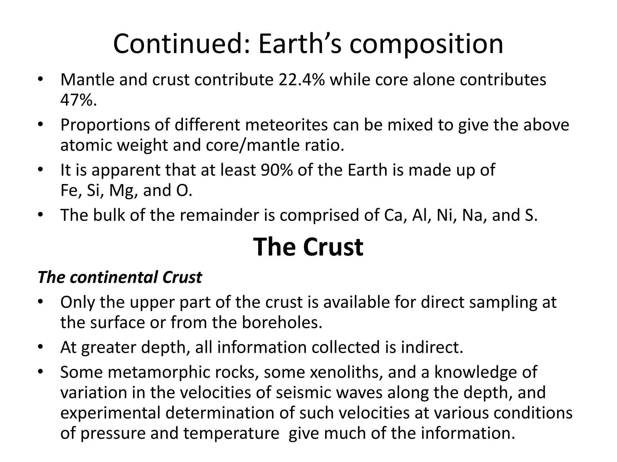 Continued: Earth’s composition
• Mantle and crust contribute 22.4% while core alone contributes
47%.
• Proportions of different meteorites can be mixed to give the above
atomic weight and core/mantle ratio.
• It is apparent that at least 90% of the Earth is made up of
Fe, Si, Mg, and O.
• The bulk of the remainder is comprised of Ca, Al, Ni, Na, and S.

The Crust
The continental Crust
• Only the upper part of the crust is available for direct sampling at
the surface or from the boreholes.
• At greater depth, all information collected is indirect.
• Some metamorphic rocks, some xenoliths, and a knowledge of
variation in the velocities of seismic waves along the depth, and
experimental determination of such velocities at various conditions
of pressure and temperature give much of the information.

 