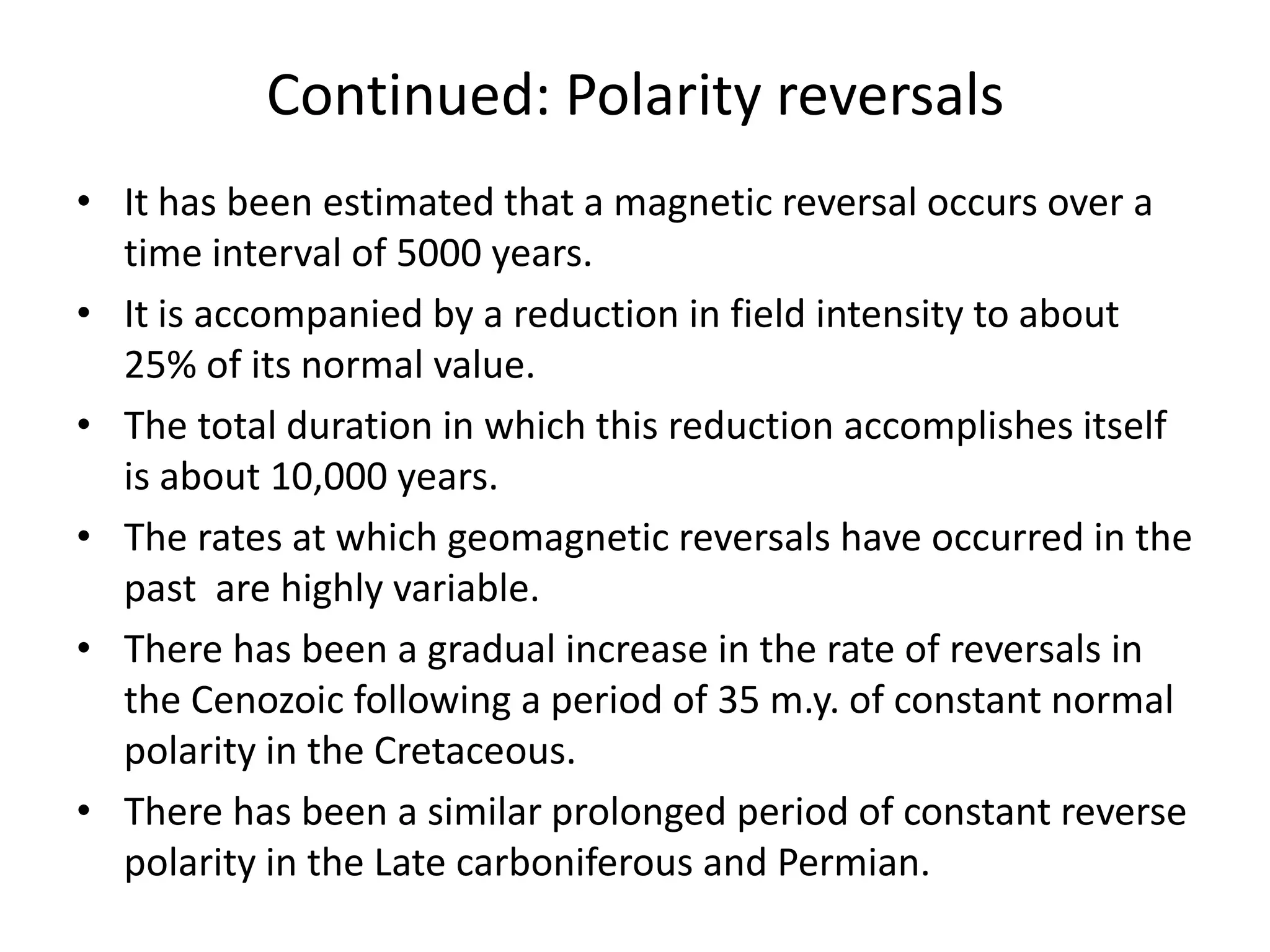 Continued: Polarity reversals
• It has been estimated that a magnetic reversal occurs over a
time interval of 5000 years.
• It is accompanied by a reduction in field intensity to about
25% of its normal value.
• The total duration in which this reduction accomplishes itself
is about 10,000 years.
• The rates at which geomagnetic reversals have occurred in the
past are highly variable.
• There has been a gradual increase in the rate of reversals in
the Cenozoic following a period of 35 m.y. of constant normal
polarity in the Cretaceous.
• There has been a similar prolonged period of constant reverse
polarity in the Late carboniferous and Permian.

 