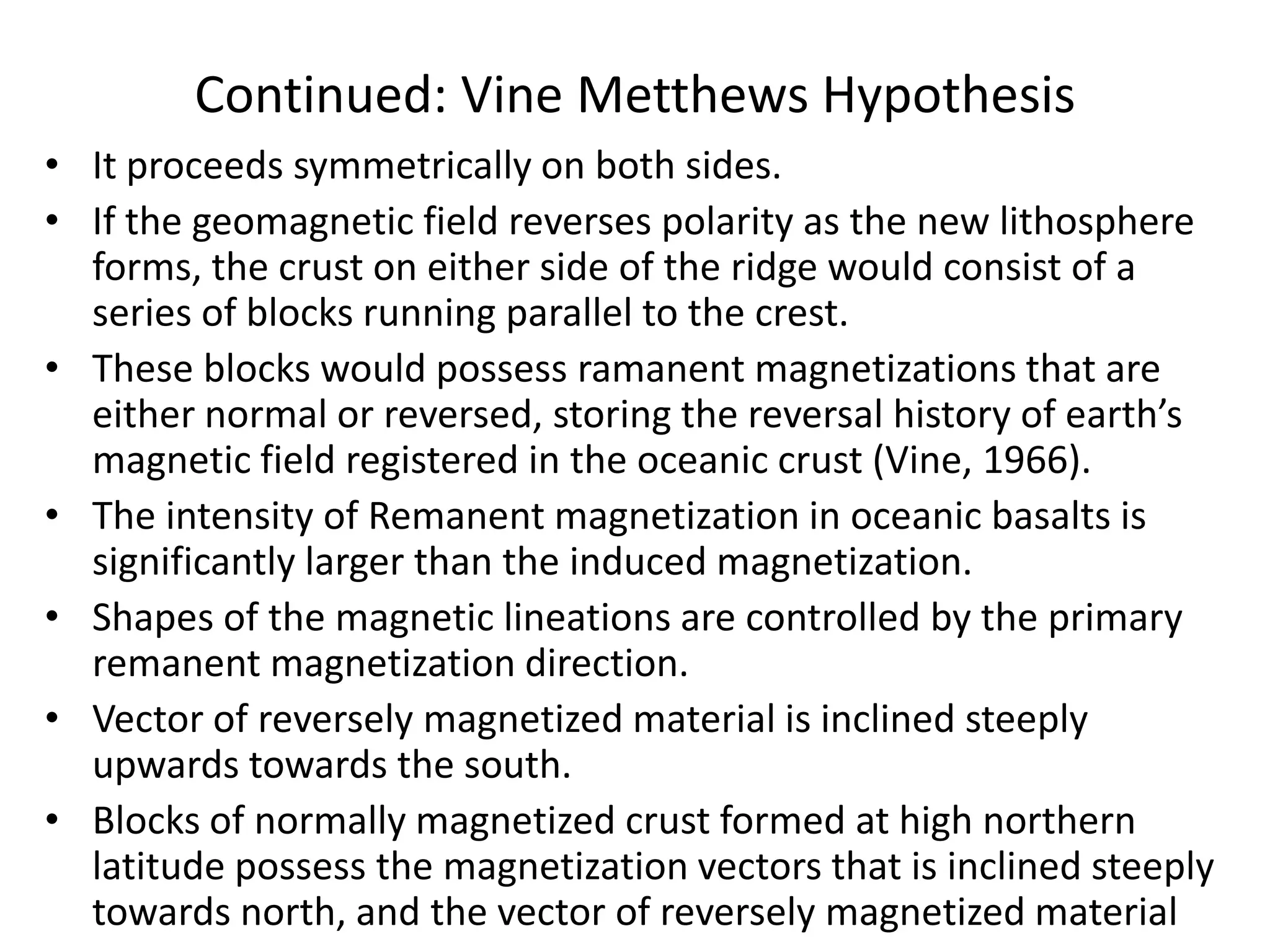 Continued: Vine Metthews Hypothesis
• It proceeds symmetrically on both sides.
• If the geomagnetic field reverses polarity as the new lithosphere
forms, the crust on either side of the ridge would consist of a
series of blocks running parallel to the crest.
• These blocks would possess ramanent magnetizations that are
either normal or reversed, storing the reversal history of earth’s
magnetic field registered in the oceanic crust (Vine, 1966).
• The intensity of Remanent magnetization in oceanic basalts is
significantly larger than the induced magnetization.
• Shapes of the magnetic lineations are controlled by the primary
remanent magnetization direction.
• Vector of reversely magnetized material is inclined steeply
upwards towards the south.
• Blocks of normally magnetized crust formed at high northern
latitude possess the magnetization vectors that is inclined steeply
towards north, and the vector of reversely magnetized material

 