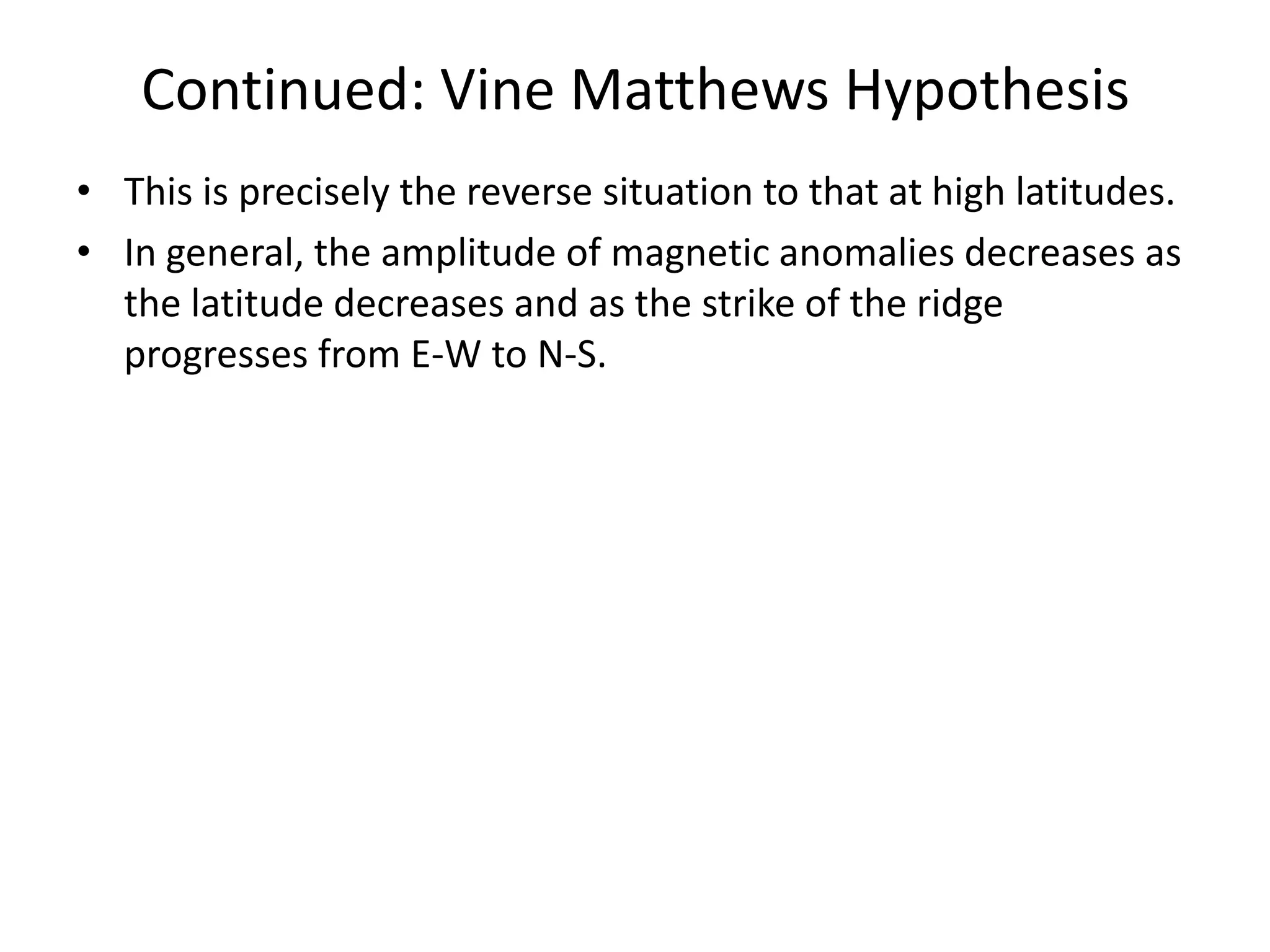 Continued: Vine Matthews Hypothesis
• This is precisely the reverse situation to that at high latitudes.
• In general, the amplitude of magnetic anomalies decreases as
the latitude decreases and as the strike of the ridge
progresses from E-W to N-S.

 
