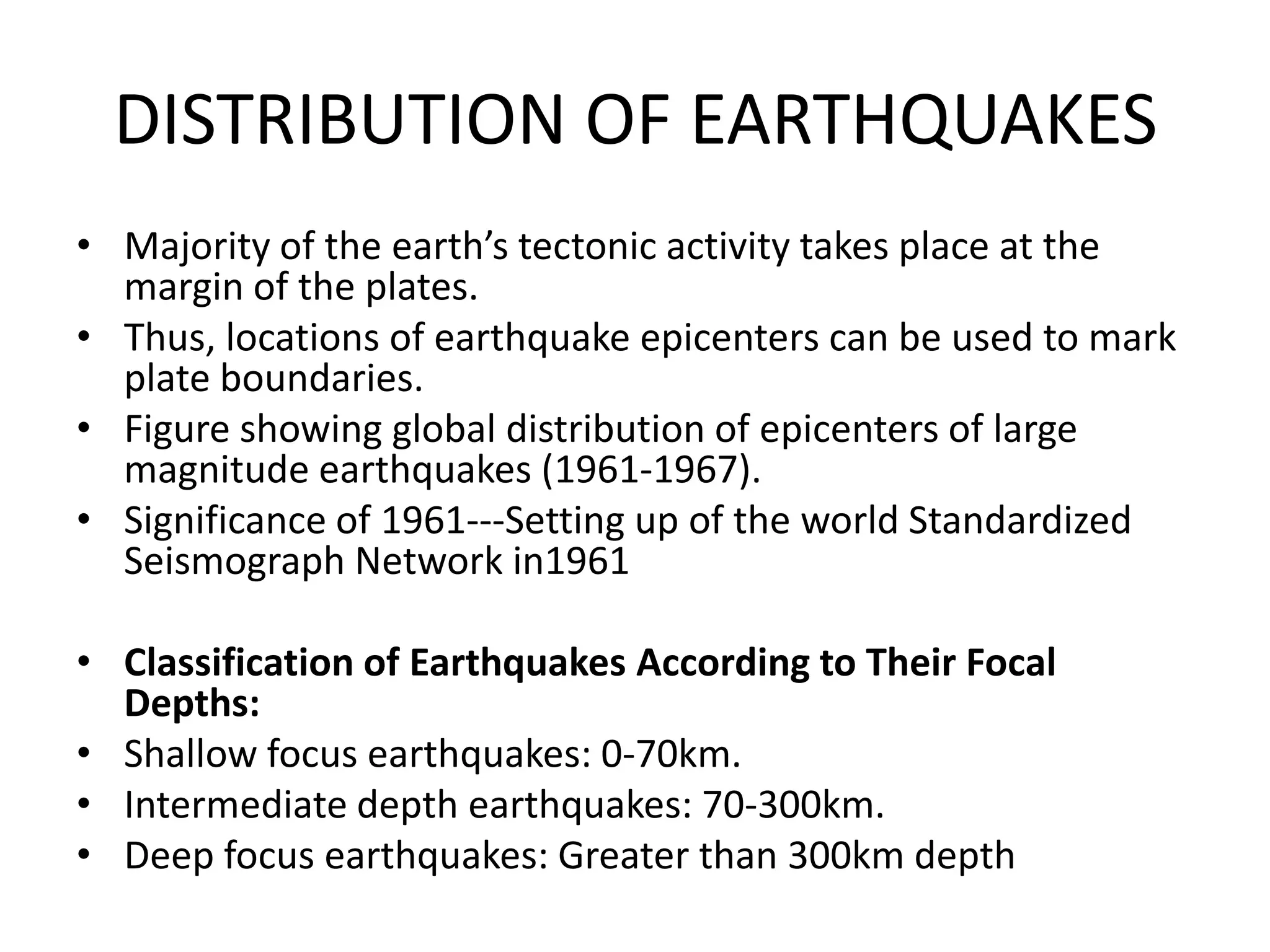 DISTRIBUTION OF EARTHQUAKES
• Majority of the earth’s tectonic activity takes place at the
margin of the plates.
• Thus, locations of earthquake epicenters can be used to mark
plate boundaries.
• Figure showing global distribution of epicenters of large
magnitude earthquakes (1961-1967).
• Significance of 1961---Setting up of the world Standardized
Seismograph Network in1961
• Classification of Earthquakes According to Their Focal
Depths:
• Shallow focus earthquakes: 0-70km.
• Intermediate depth earthquakes: 70-300km.
• Deep focus earthquakes: Greater than 300km depth

 