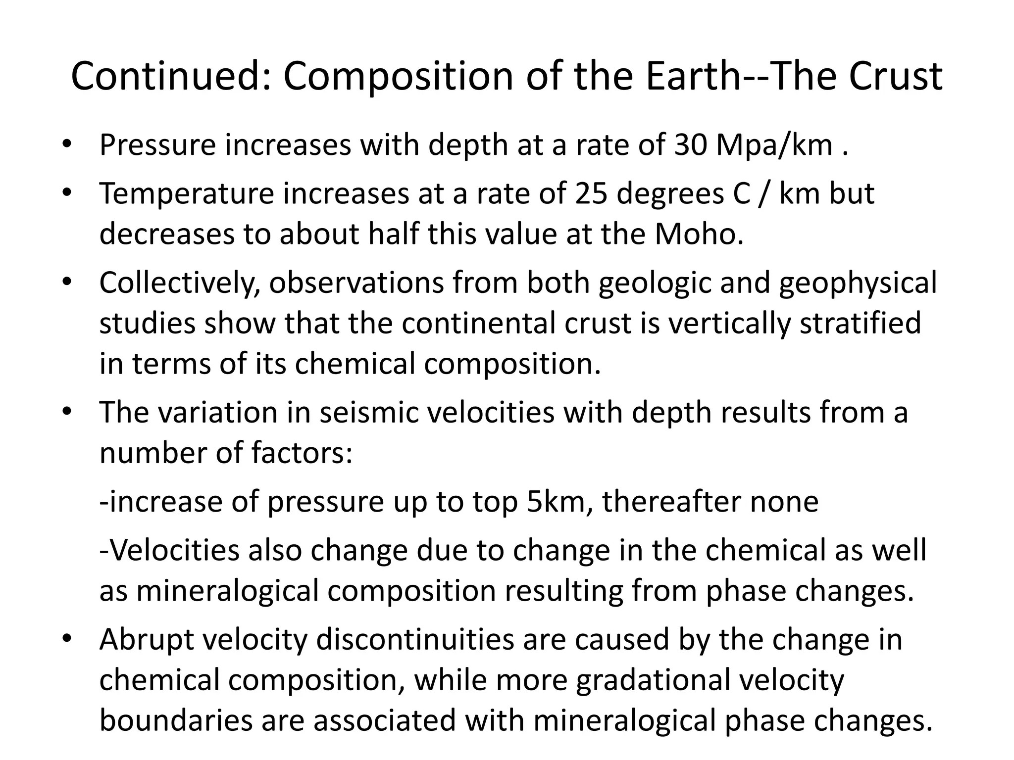 Continued: Composition of the Earth--The Crust
• Pressure increases with depth at a rate of 30 Mpa/km .
• Temperature increases at a rate of 25 degrees C / km but
decreases to about half this value at the Moho.
• Collectively, observations from both geologic and geophysical
studies show that the continental crust is vertically stratified
in terms of its chemical composition.
• The variation in seismic velocities with depth results from a
number of factors:
-increase of pressure up to top 5km, thereafter none
-Velocities also change due to change in the chemical as well
as mineralogical composition resulting from phase changes.
• Abrupt velocity discontinuities are caused by the change in
chemical composition, while more gradational velocity
boundaries are associated with mineralogical phase changes.

 