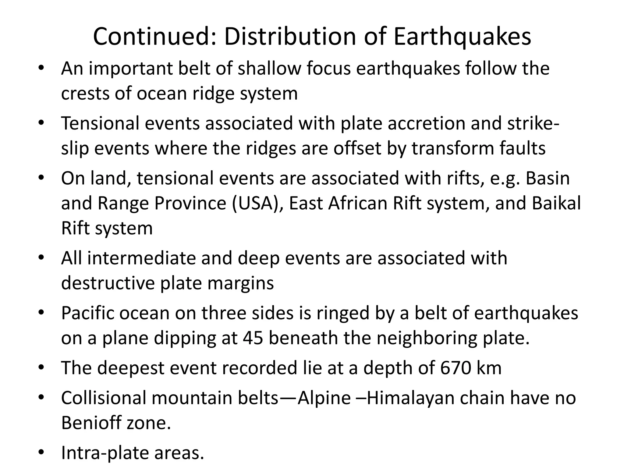 Continued: Distribution of Earthquakes
• An important belt of shallow focus earthquakes follow the
crests of ocean ridge system
• Tensional events associated with plate accretion and strikeslip events where the ridges are offset by transform faults
• On land, tensional events are associated with rifts, e.g. Basin
and Range Province (USA), East African Rift system, and Baikal
Rift system
• All intermediate and deep events are associated with
destructive plate margins
• Pacific ocean on three sides is ringed by a belt of earthquakes
on a plane dipping at 45 beneath the neighboring plate.
• The deepest event recorded lie at a depth of 670 km
• Collisional mountain belts—Alpine –Himalayan chain have no
Benioff zone.
• Intra-plate areas.

 