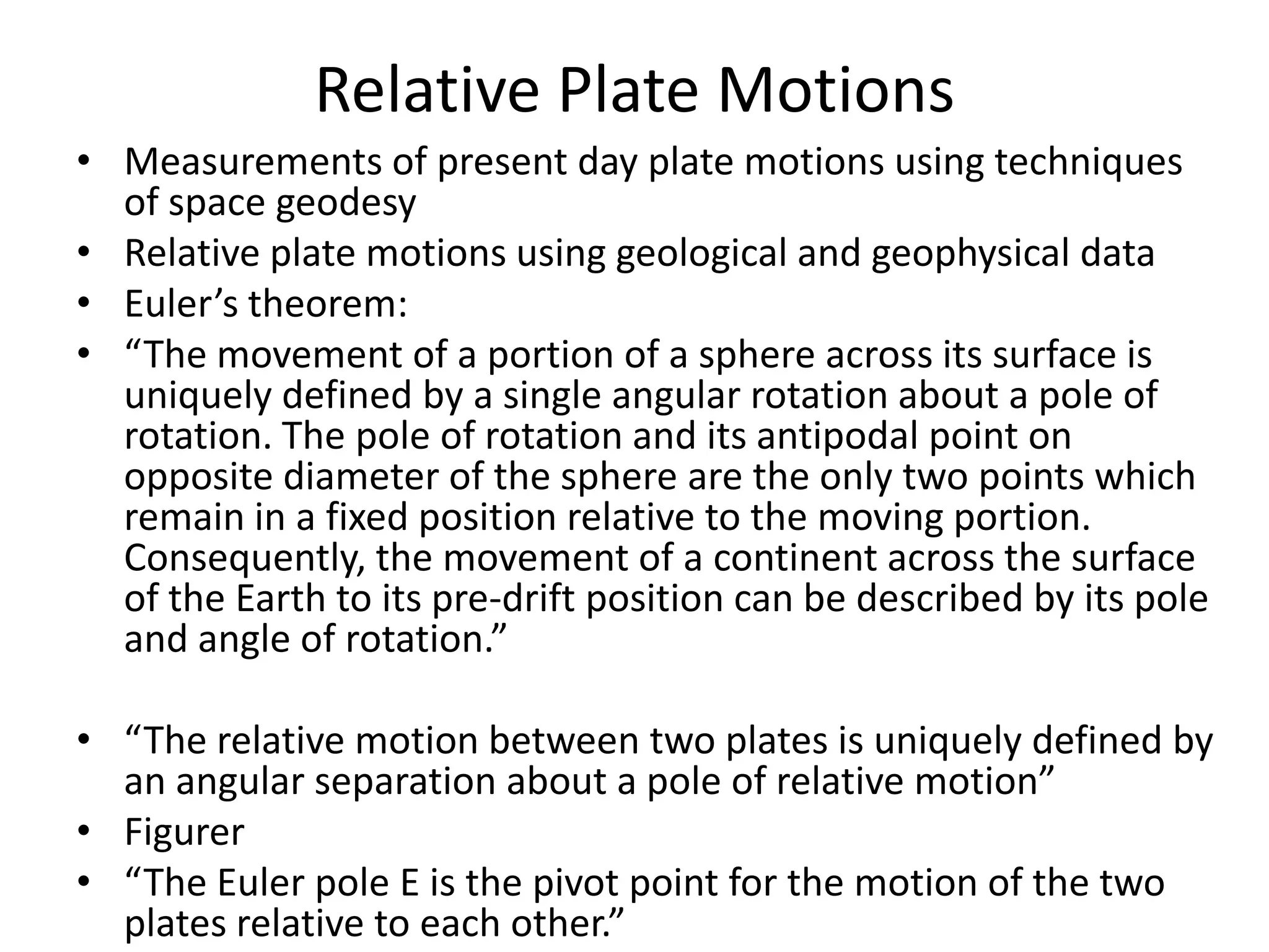 Relative Plate Motions
• Measurements of present day plate motions using techniques
of space geodesy
• Relative plate motions using geological and geophysical data
• Euler’s theorem:
• “The movement of a portion of a sphere across its surface is
uniquely defined by a single angular rotation about a pole of
rotation. The pole of rotation and its antipodal point on
opposite diameter of the sphere are the only two points which
remain in a fixed position relative to the moving portion.
Consequently, the movement of a continent across the surface
of the Earth to its pre-drift position can be described by its pole
and angle of rotation.”

• “The relative motion between two plates is uniquely defined by
an angular separation about a pole of relative motion”
• Figurer
• “The Euler pole E is the pivot point for the motion of the two
plates relative to each other.”

 