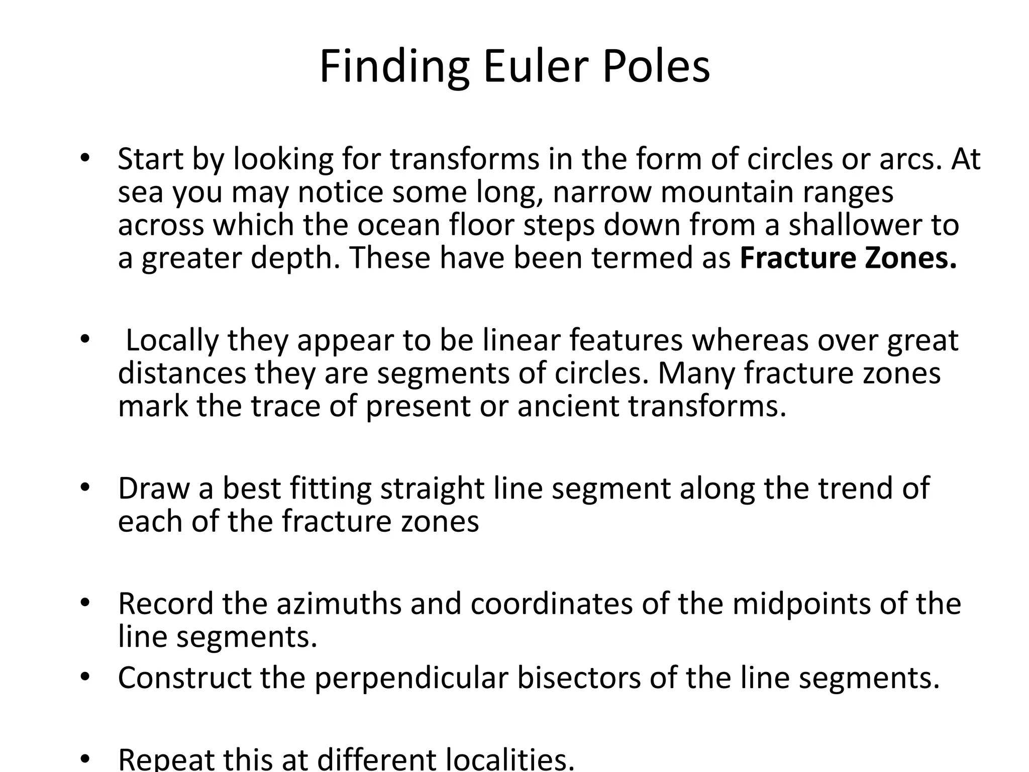 Finding Euler Poles
• Start by looking for transforms in the form of circles or arcs. At
sea you may notice some long, narrow mountain ranges
across which the ocean floor steps down from a shallower to
a greater depth. These have been termed as Fracture Zones.
• Locally they appear to be linear features whereas over great
distances they are segments of circles. Many fracture zones
mark the trace of present or ancient transforms.
• Draw a best fitting straight line segment along the trend of
each of the fracture zones

• Record the azimuths and coordinates of the midpoints of the
line segments.
• Construct the perpendicular bisectors of the line segments.
• Repeat this at different localities.

 