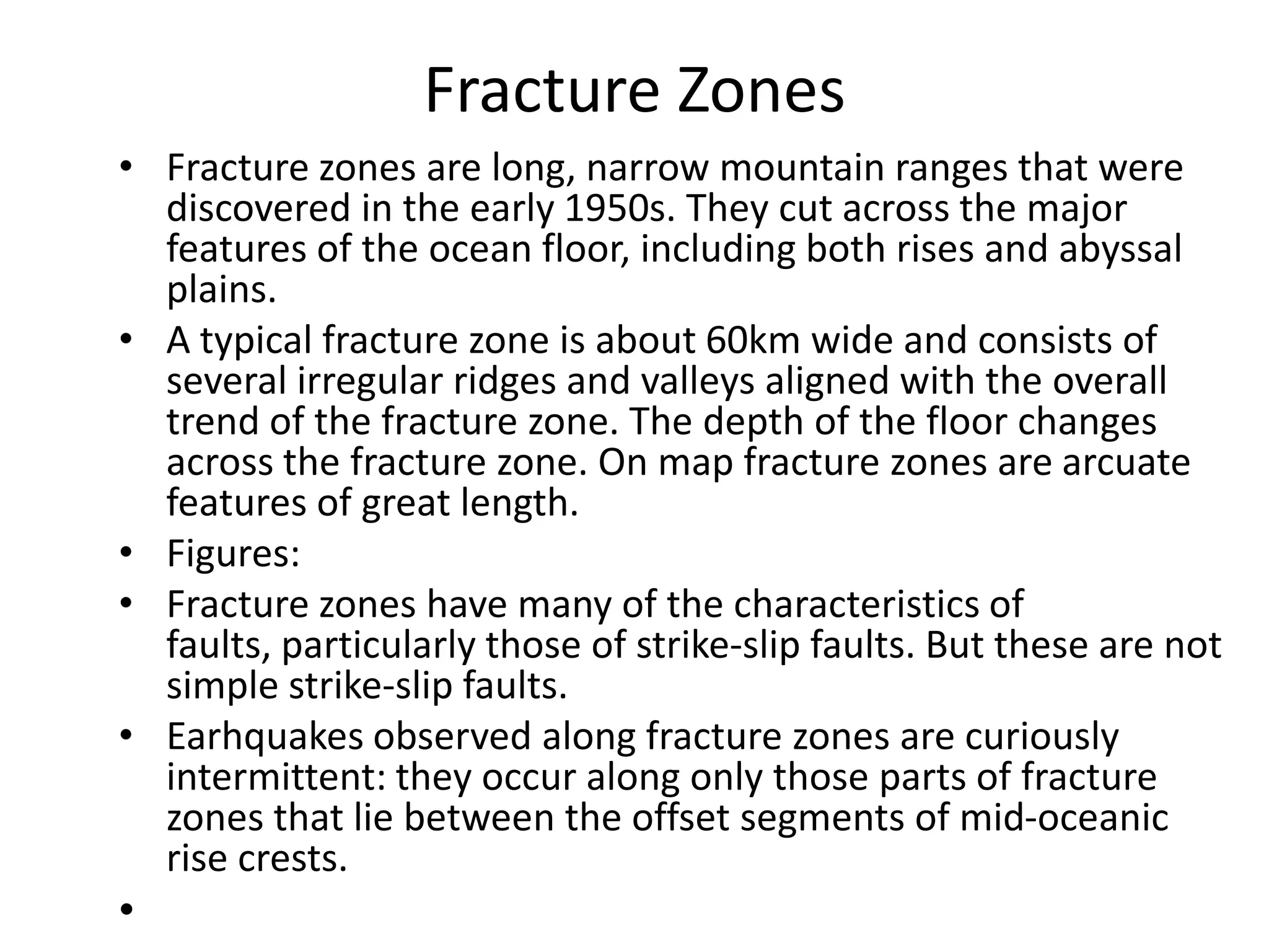Fracture Zones
• Fracture zones are long, narrow mountain ranges that were
discovered in the early 1950s. They cut across the major
features of the ocean floor, including both rises and abyssal
plains.
• A typical fracture zone is about 60km wide and consists of
several irregular ridges and valleys aligned with the overall
trend of the fracture zone. The depth of the floor changes
across the fracture zone. On map fracture zones are arcuate
features of great length.
• Figures:
• Fracture zones have many of the characteristics of
faults, particularly those of strike-slip faults. But these are not
simple strike-slip faults.
• Earhquakes observed along fracture zones are curiously
intermittent: they occur along only those parts of fracture
zones that lie between the offset segments of mid-oceanic
rise crests.

•

 