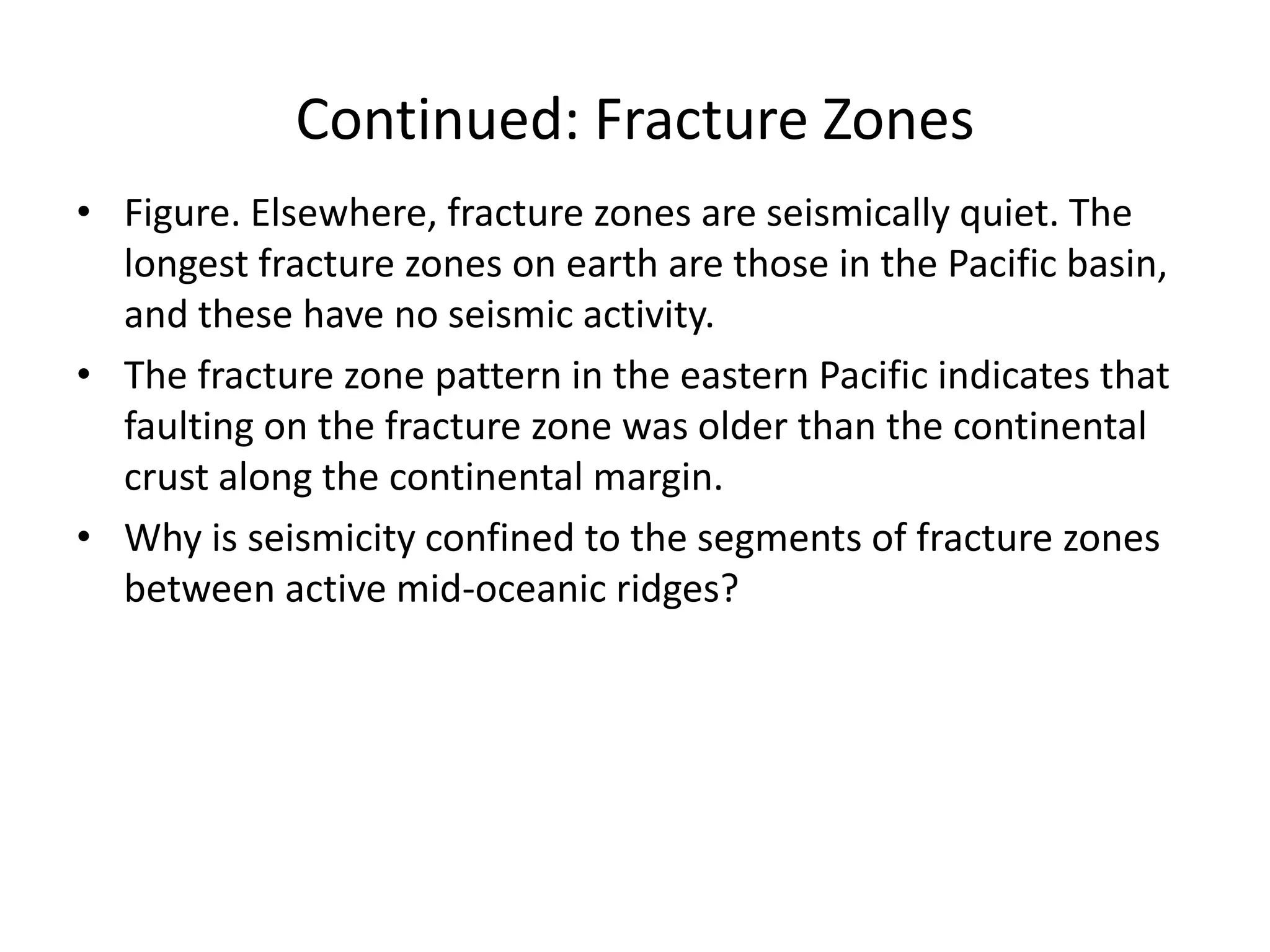 Continued: Fracture Zones
• Figure. Elsewhere, fracture zones are seismically quiet. The
longest fracture zones on earth are those in the Pacific basin,
and these have no seismic activity.
• The fracture zone pattern in the eastern Pacific indicates that
faulting on the fracture zone was older than the continental
crust along the continental margin.
• Why is seismicity confined to the segments of fracture zones
between active mid-oceanic ridges?

 