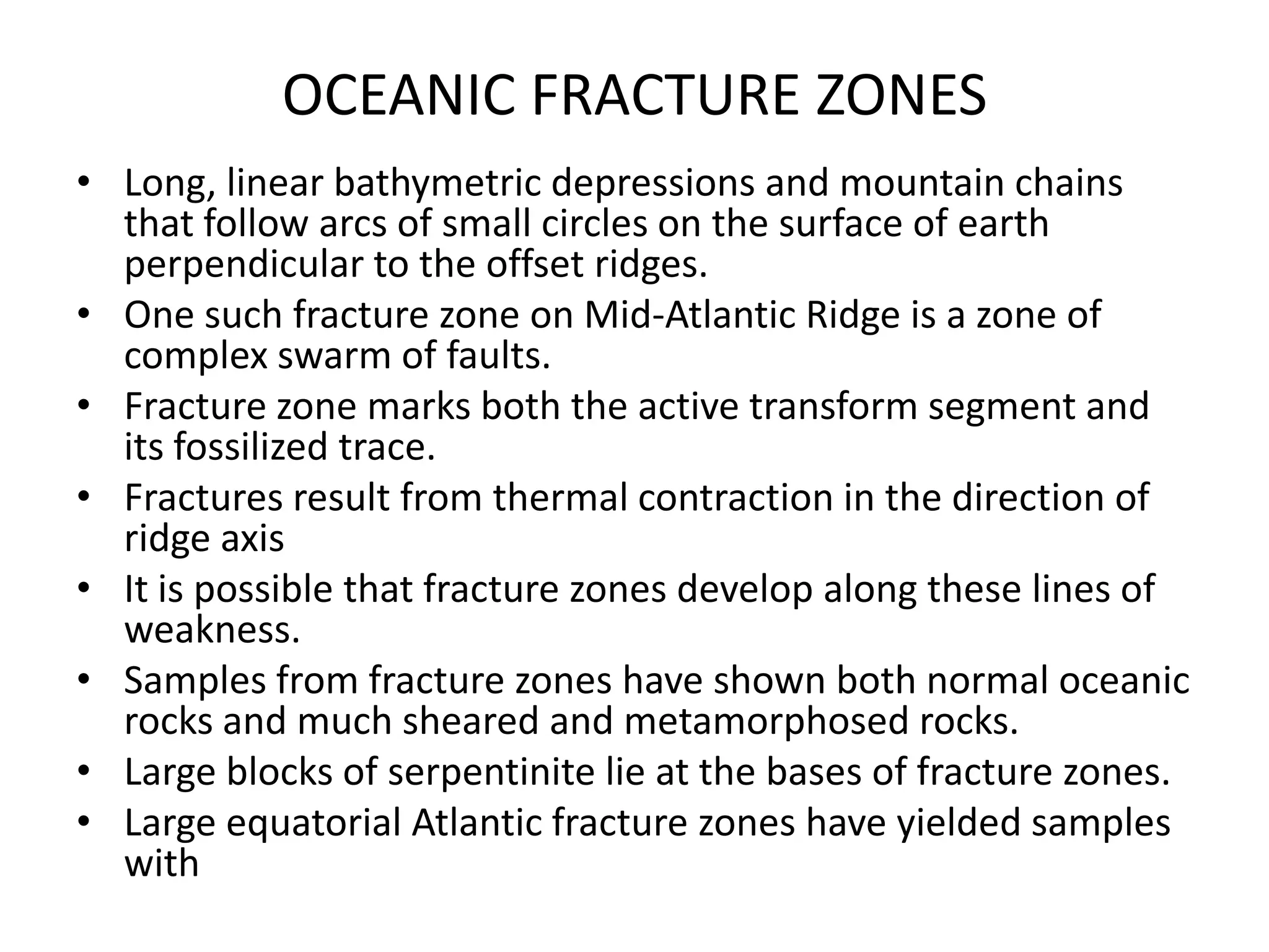 OCEANIC FRACTURE ZONES
• Long, linear bathymetric depressions and mountain chains
that follow arcs of small circles on the surface of earth
perpendicular to the offset ridges.
• One such fracture zone on Mid-Atlantic Ridge is a zone of
complex swarm of faults.
• Fracture zone marks both the active transform segment and
its fossilized trace.
• Fractures result from thermal contraction in the direction of
ridge axis
• It is possible that fracture zones develop along these lines of
weakness.
• Samples from fracture zones have shown both normal oceanic
rocks and much sheared and metamorphosed rocks.
• Large blocks of serpentinite lie at the bases of fracture zones.
• Large equatorial Atlantic fracture zones have yielded samples
with

 