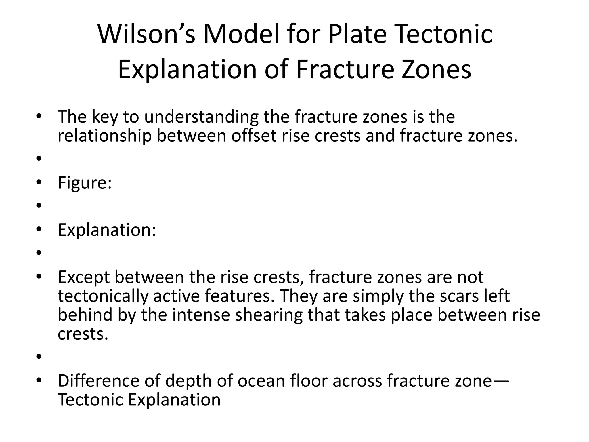 Wilson’s Model for Plate Tectonic
Explanation of Fracture Zones
• The key to understanding the fracture zones is the
relationship between offset rise crests and fracture zones.
•
• Figure:
•
• Explanation:
•
• Except between the rise crests, fracture zones are not
tectonically active features. They are simply the scars left
behind by the intense shearing that takes place between rise
crests.
•
• Difference of depth of ocean floor across fracture zone—
Tectonic Explanation

 