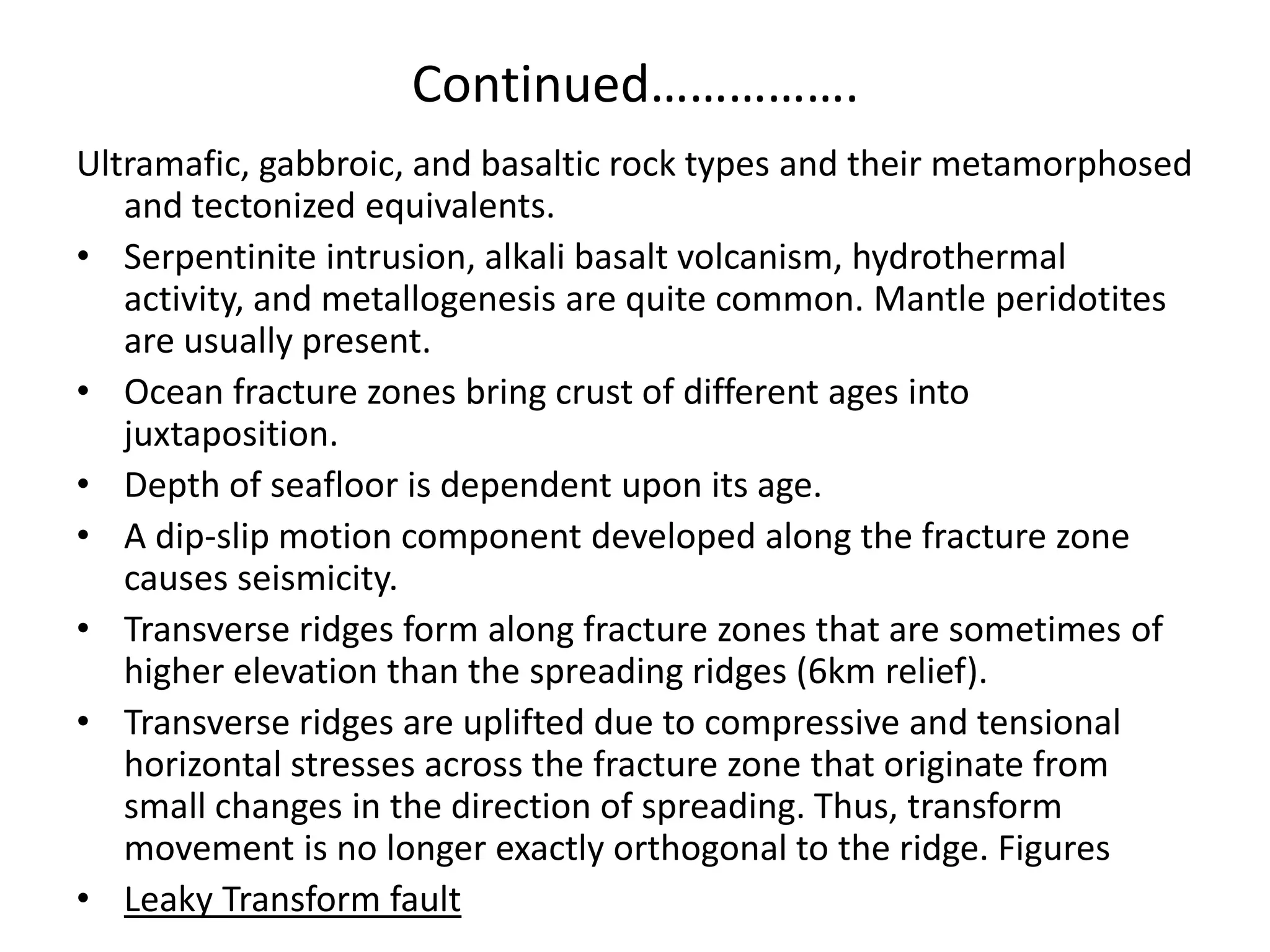 Continued…………….
Ultramafic, gabbroic, and basaltic rock types and their metamorphosed
and tectonized equivalents.
• Serpentinite intrusion, alkali basalt volcanism, hydrothermal
activity, and metallogenesis are quite common. Mantle peridotites
are usually present.
• Ocean fracture zones bring crust of different ages into
juxtaposition.
• Depth of seafloor is dependent upon its age.
• A dip-slip motion component developed along the fracture zone
causes seismicity.
• Transverse ridges form along fracture zones that are sometimes of
higher elevation than the spreading ridges (6km relief).
• Transverse ridges are uplifted due to compressive and tensional
horizontal stresses across the fracture zone that originate from
small changes in the direction of spreading. Thus, transform
movement is no longer exactly orthogonal to the ridge. Figures
• Leaky Transform fault

 
