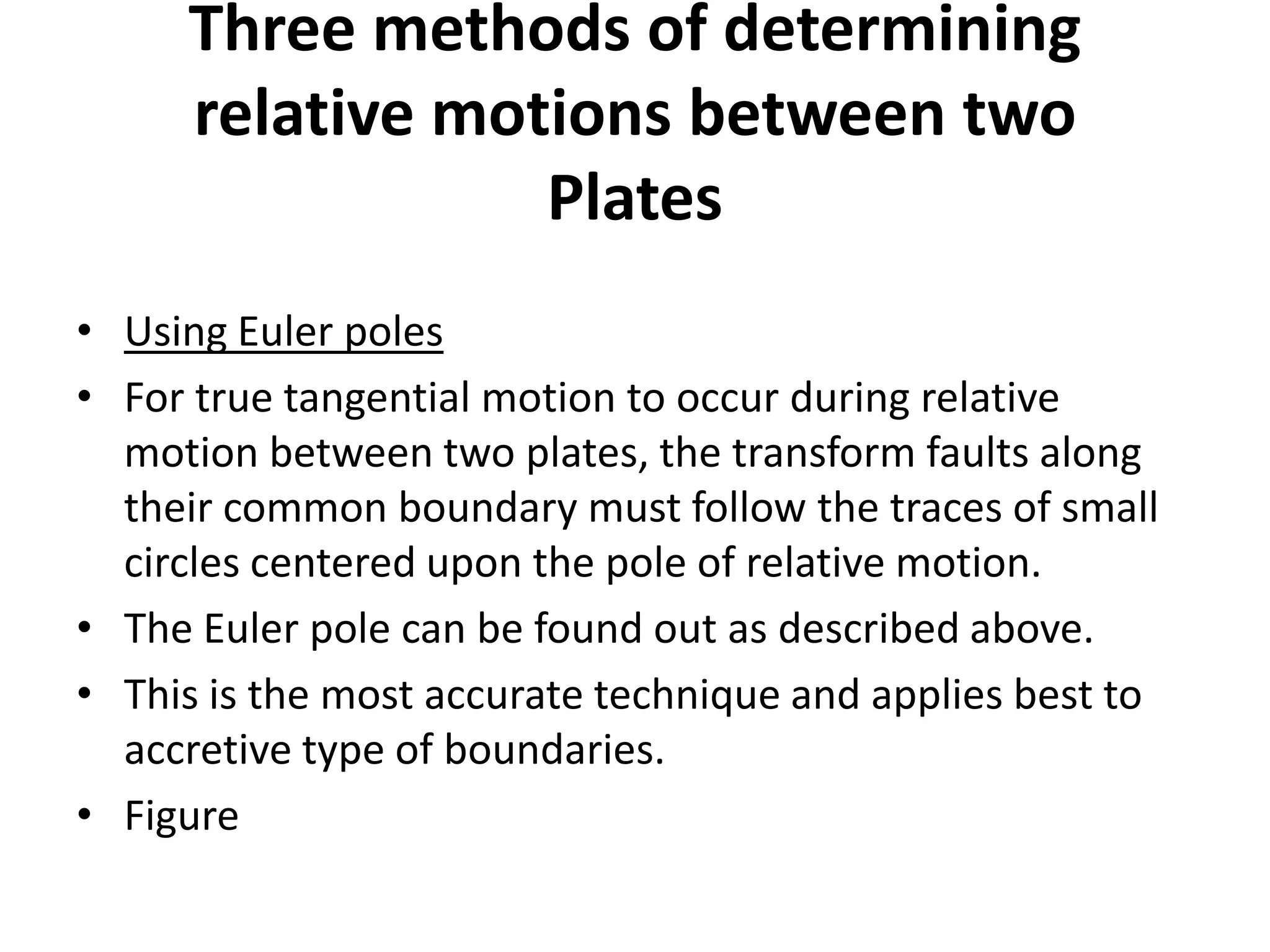 Three methods of determining
relative motions between two
Plates
• Using Euler poles
• For true tangential motion to occur during relative
motion between two plates, the transform faults along
their common boundary must follow the traces of small
circles centered upon the pole of relative motion.
• The Euler pole can be found out as described above.
• This is the most accurate technique and applies best to
accretive type of boundaries.
• Figure

 
