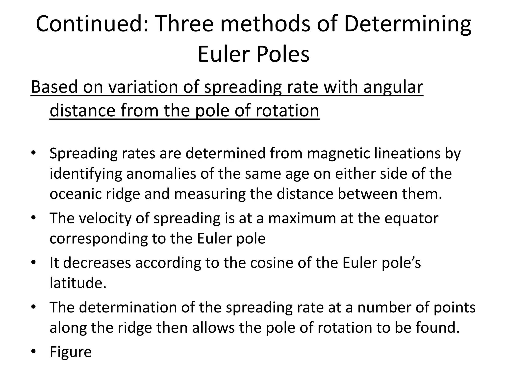 Continued: Three methods of Determining
Euler Poles
Based on variation of spreading rate with angular
distance from the pole of rotation
• Spreading rates are determined from magnetic lineations by
identifying anomalies of the same age on either side of the
oceanic ridge and measuring the distance between them.
• The velocity of spreading is at a maximum at the equator
corresponding to the Euler pole
• It decreases according to the cosine of the Euler pole’s
latitude.
• The determination of the spreading rate at a number of points
along the ridge then allows the pole of rotation to be found.
• Figure

 