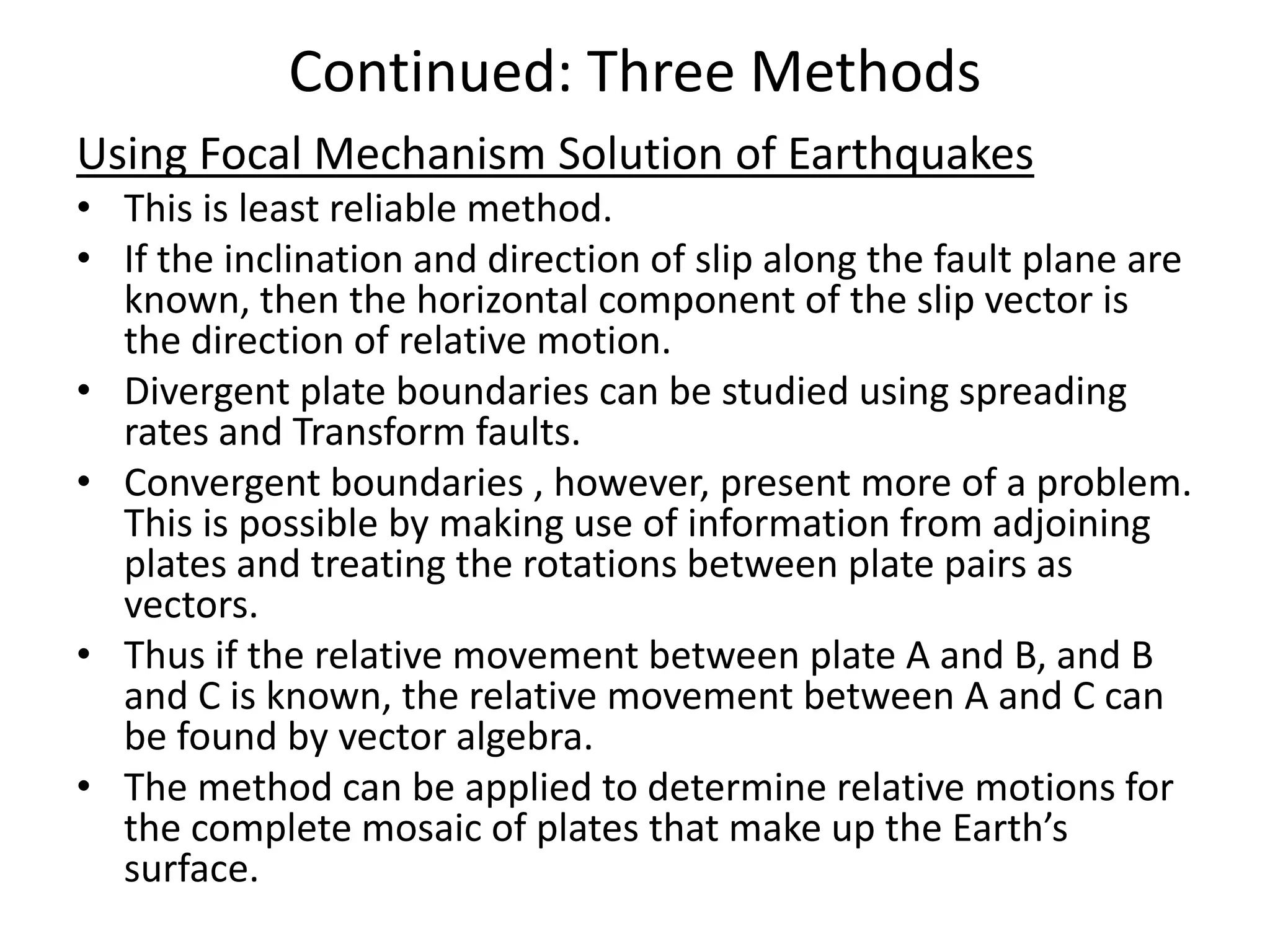 Continued: Three Methods
Using Focal Mechanism Solution of Earthquakes
• This is least reliable method.
• If the inclination and direction of slip along the fault plane are
known, then the horizontal component of the slip vector is
the direction of relative motion.
• Divergent plate boundaries can be studied using spreading
rates and Transform faults.
• Convergent boundaries , however, present more of a problem.
This is possible by making use of information from adjoining
plates and treating the rotations between plate pairs as
vectors.
• Thus if the relative movement between plate A and B, and B
and C is known, the relative movement between A and C can
be found by vector algebra.
• The method can be applied to determine relative motions for
the complete mosaic of plates that make up the Earth’s
surface.

 