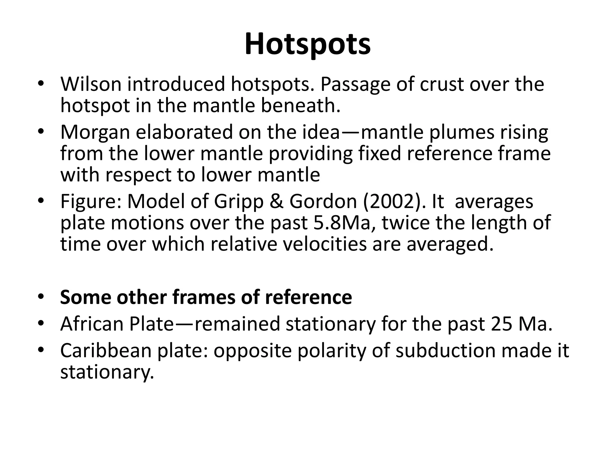 Hotspots
• Wilson introduced hotspots. Passage of crust over the
hotspot in the mantle beneath.
• Morgan elaborated on the idea—mantle plumes rising
from the lower mantle providing fixed reference frame
with respect to lower mantle
• Figure: Model of Gripp & Gordon (2002). It averages
plate motions over the past 5.8Ma, twice the length of
time over which relative velocities are averaged.
• Some other frames of reference
• African Plate—remained stationary for the past 25 Ma.
• Caribbean plate: opposite polarity of subduction made it
stationary.

 
