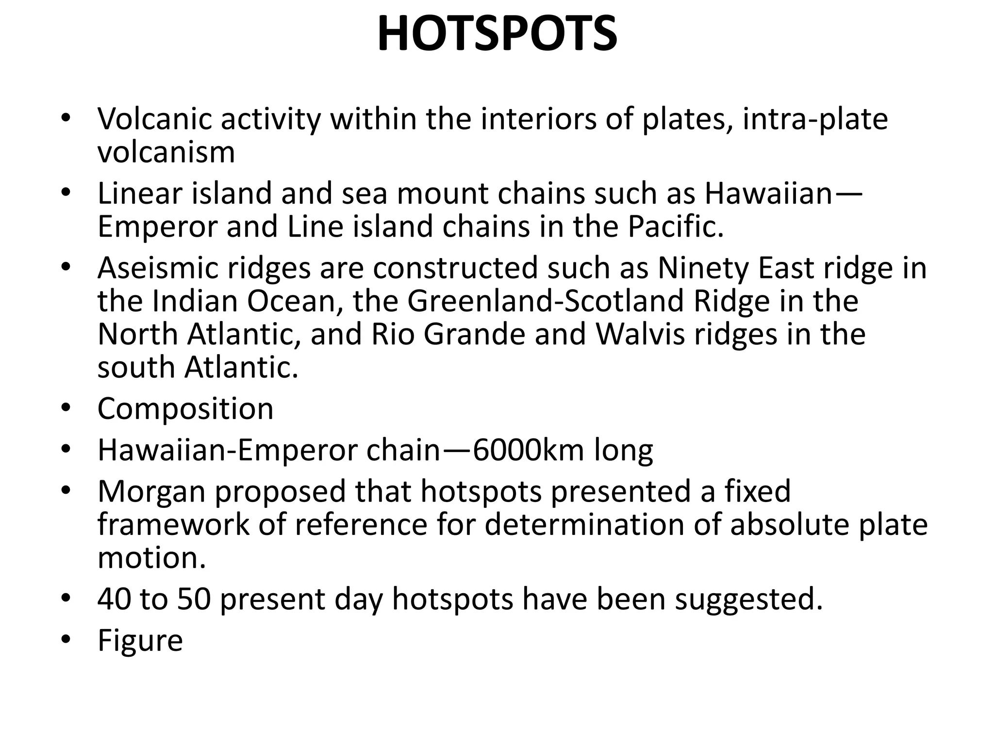HOTSPOTS
• Volcanic activity within the interiors of plates, intra-plate
volcanism
• Linear island and sea mount chains such as Hawaiian—
Emperor and Line island chains in the Pacific.
• Aseismic ridges are constructed such as Ninety East ridge in
the Indian Ocean, the Greenland-Scotland Ridge in the
North Atlantic, and Rio Grande and Walvis ridges in the
south Atlantic.
• Composition
• Hawaiian-Emperor chain—6000km long
• Morgan proposed that hotspots presented a fixed
framework of reference for determination of absolute plate
motion.
• 40 to 50 present day hotspots have been suggested.
• Figure

 