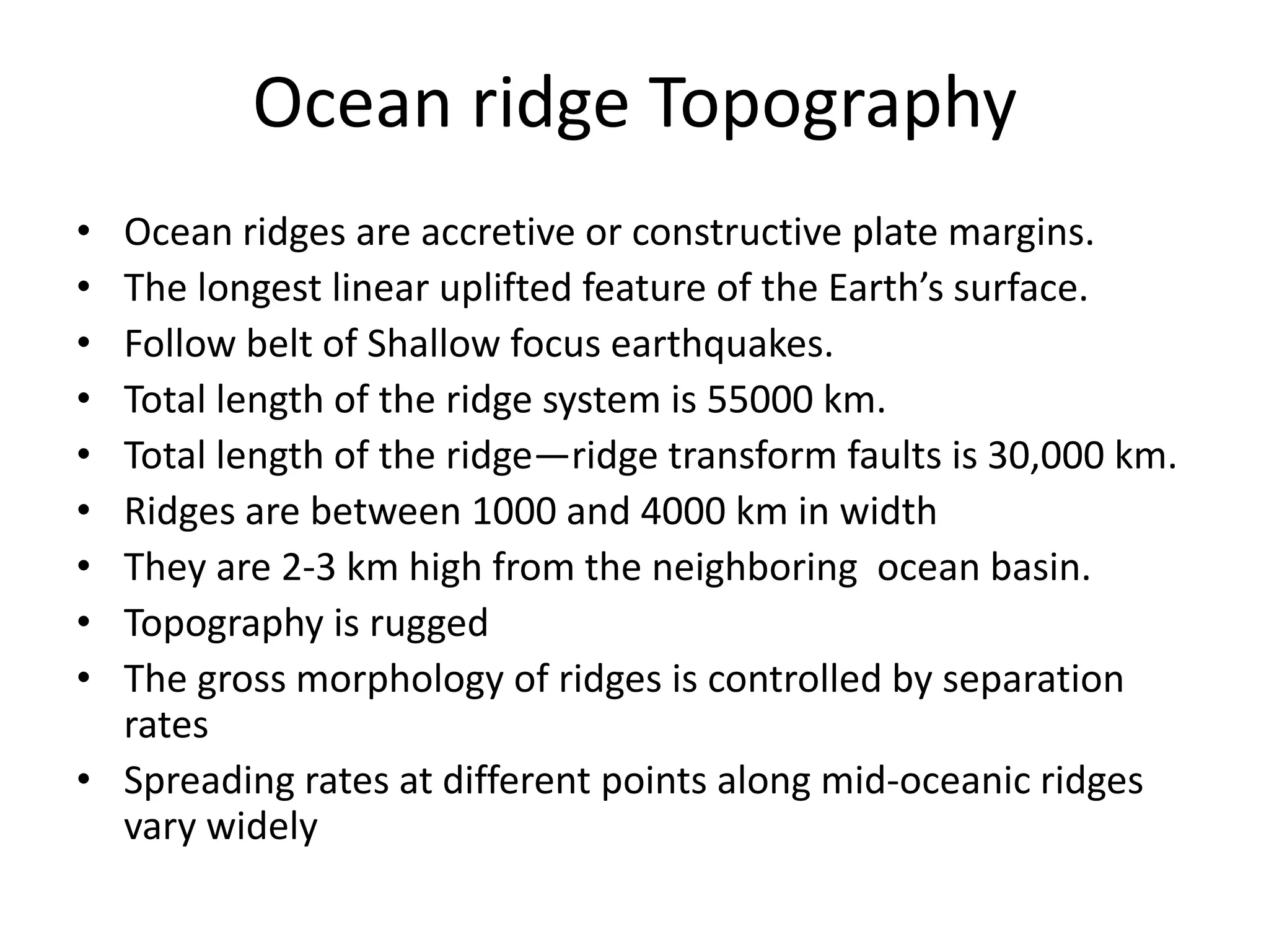 Ocean ridge Topography
•
•
•
•
•
•
•
•
•

Ocean ridges are accretive or constructive plate margins.
The longest linear uplifted feature of the Earth’s surface.
Follow belt of Shallow focus earthquakes.
Total length of the ridge system is 55000 km.
Total length of the ridge—ridge transform faults is 30,000 km.
Ridges are between 1000 and 4000 km in width
They are 2-3 km high from the neighboring ocean basin.
Topography is rugged
The gross morphology of ridges is controlled by separation
rates
• Spreading rates at different points along mid-oceanic ridges
vary widely

 