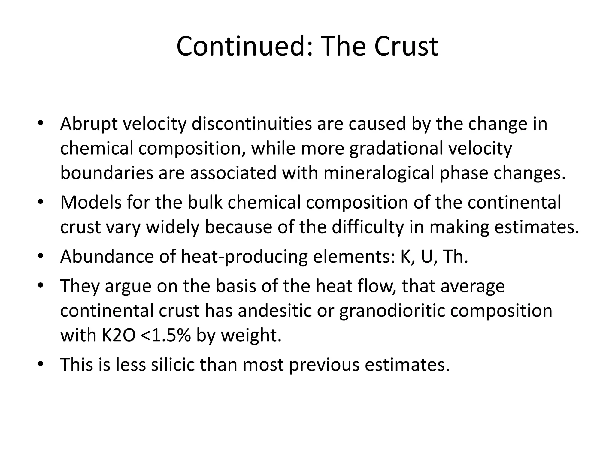 Continued: The Crust
• Abrupt velocity discontinuities are caused by the change in
chemical composition, while more gradational velocity
boundaries are associated with mineralogical phase changes.
• Models for the bulk chemical composition of the continental
crust vary widely because of the difficulty in making estimates.
• Abundance of heat-producing elements: K, U, Th.
• They argue on the basis of the heat flow, that average
continental crust has andesitic or granodioritic composition
with K2O <1.5% by weight.
• This is less silicic than most previous estimates.

 