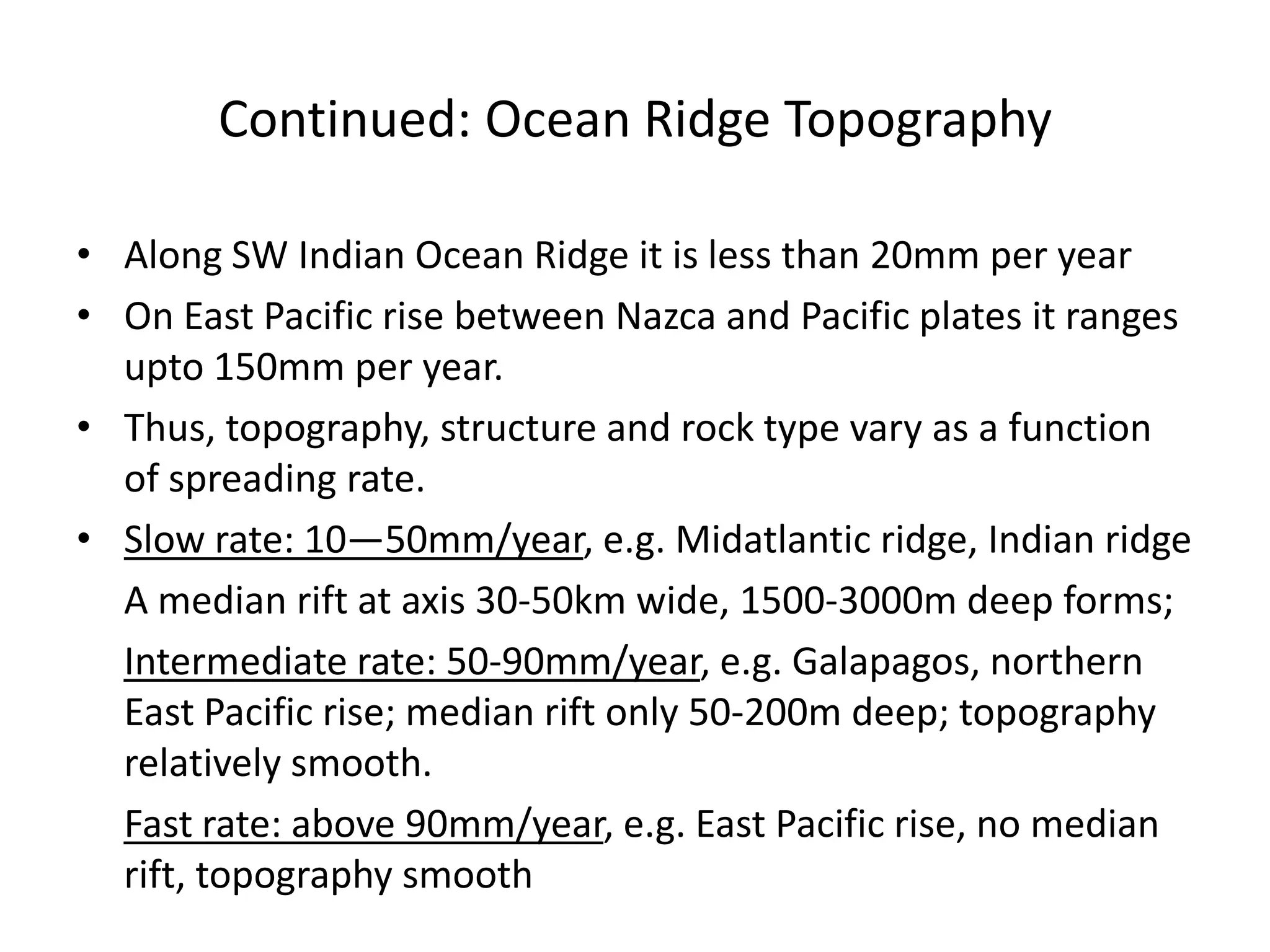 Continued: Ocean Ridge Topography
• Along SW Indian Ocean Ridge it is less than 20mm per year
• On East Pacific rise between Nazca and Pacific plates it ranges
upto 150mm per year.
• Thus, topography, structure and rock type vary as a function
of spreading rate.
• Slow rate: 10—50mm/year, e.g. Midatlantic ridge, Indian ridge
A median rift at axis 30-50km wide, 1500-3000m deep forms;
Intermediate rate: 50-90mm/year, e.g. Galapagos, northern
East Pacific rise; median rift only 50-200m deep; topography
relatively smooth.
Fast rate: above 90mm/year, e.g. East Pacific rise, no median
rift, topography smooth

 