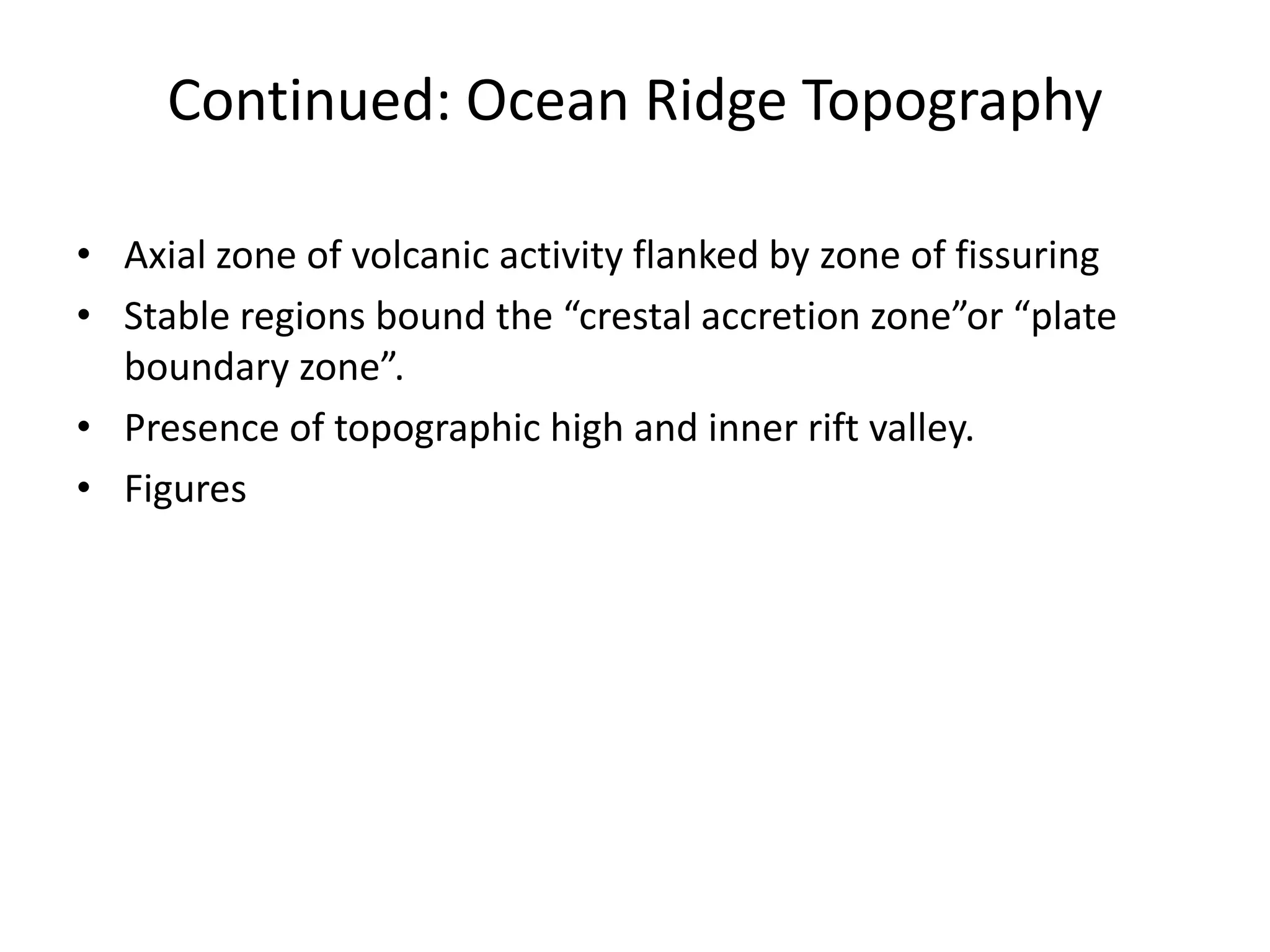 Continued: Ocean Ridge Topography
• Axial zone of volcanic activity flanked by zone of fissuring
• Stable regions bound the “crestal accretion zone”or “plate
boundary zone”.
• Presence of topographic high and inner rift valley.
• Figures

 
