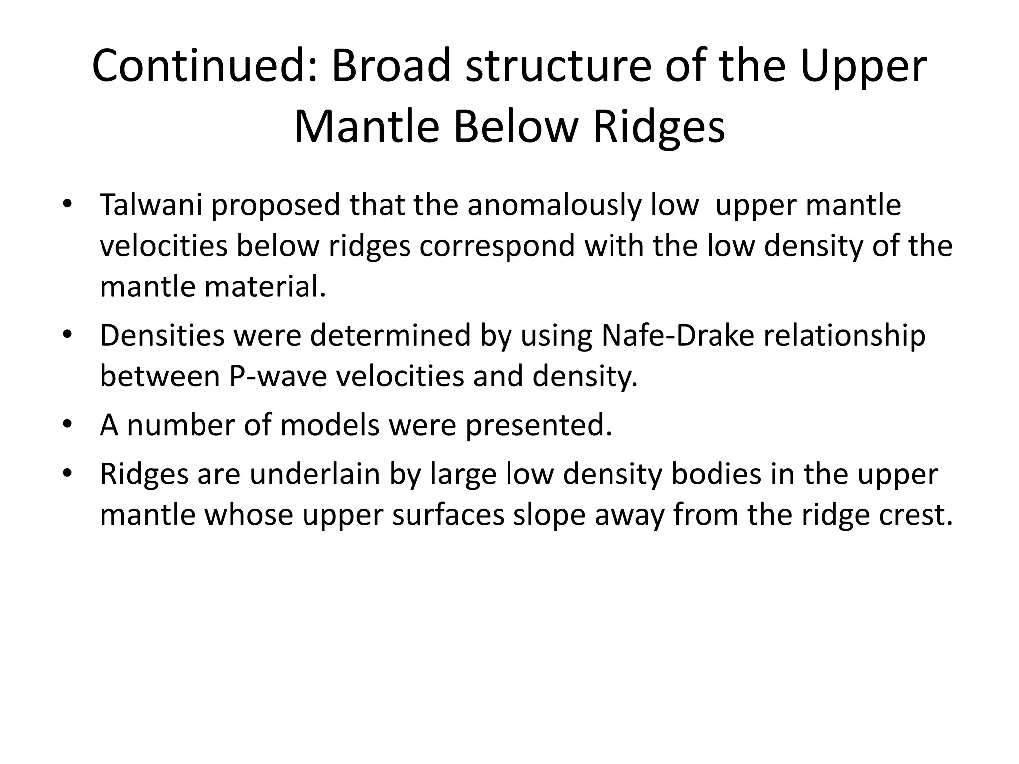 Continued: Broad structure of the Upper
Mantle Below Ridges
• Talwani proposed that the anomalously low upper mantle
velocities below ridges correspond with the low density of the
mantle material.
• Densities were determined by using Nafe-Drake relationship
between P-wave velocities and density.
• A number of models were presented.
• Ridges are underlain by large low density bodies in the upper
mantle whose upper surfaces slope away from the ridge crest.

 