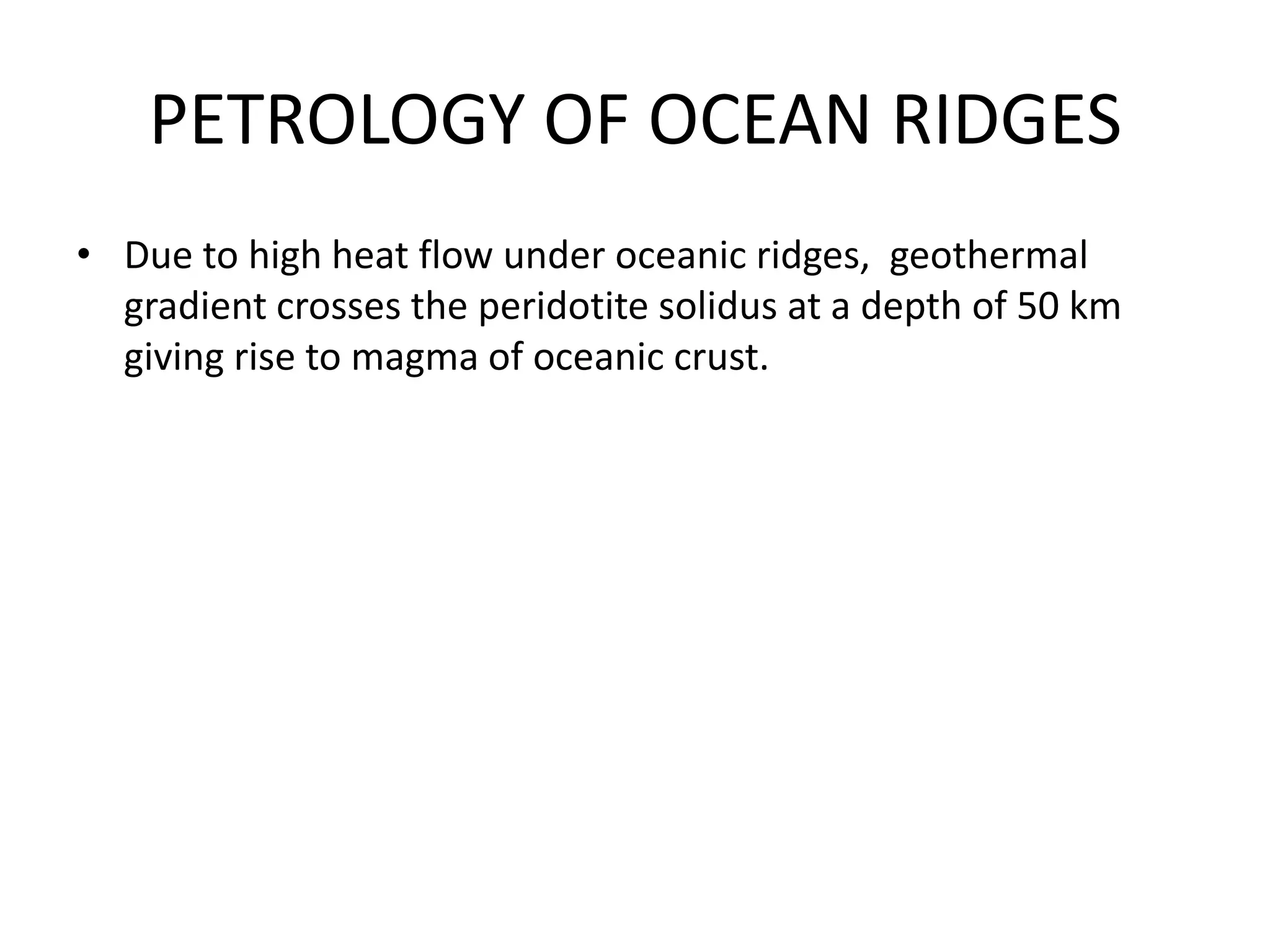 PETROLOGY OF OCEAN RIDGES
• Due to high heat flow under oceanic ridges, geothermal
gradient crosses the peridotite solidus at a depth of 50 km
giving rise to magma of oceanic crust.

 