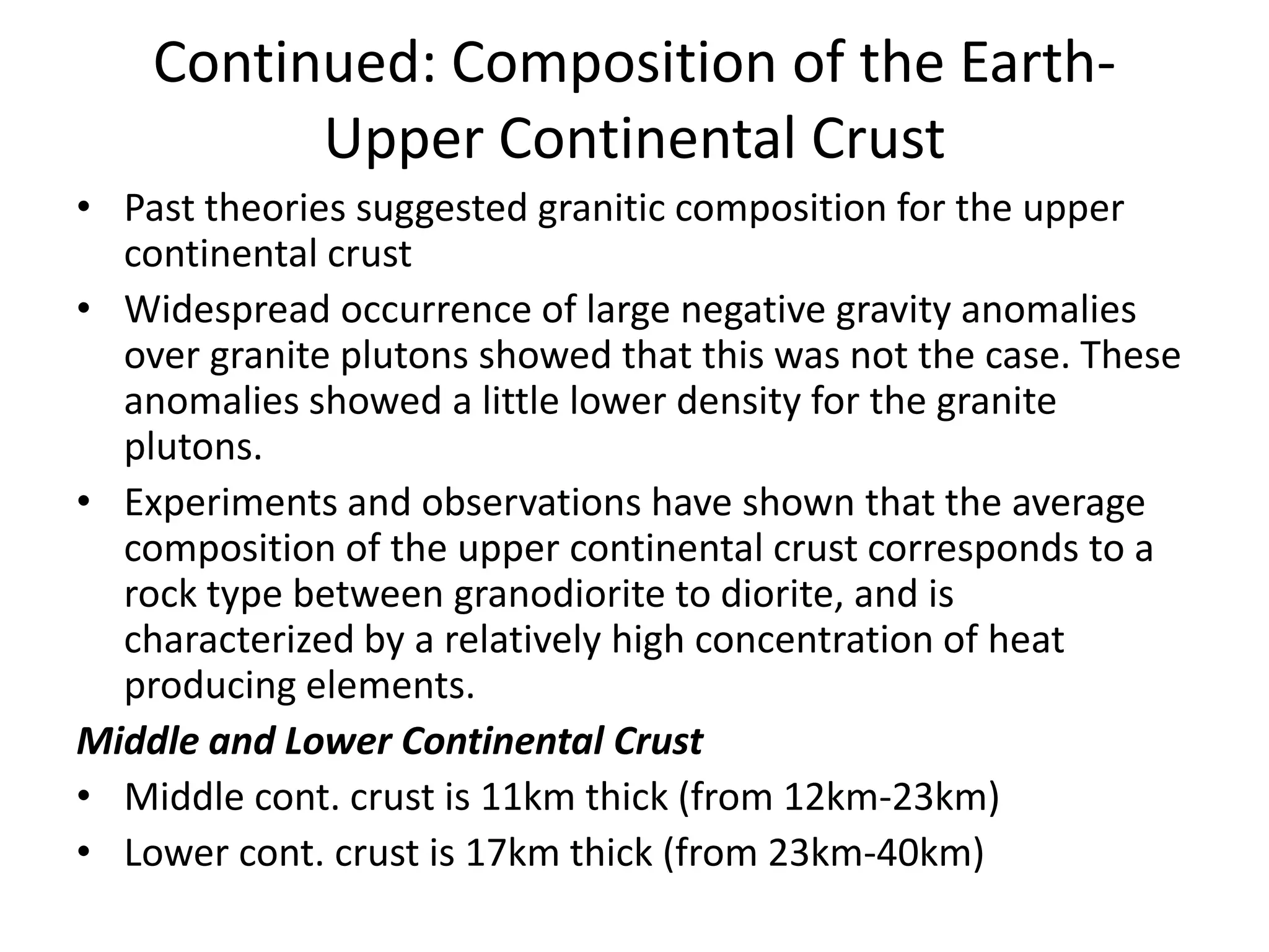 Continued: Composition of the EarthUpper Continental Crust
• Past theories suggested granitic composition for the upper
continental crust
• Widespread occurrence of large negative gravity anomalies
over granite plutons showed that this was not the case. These
anomalies showed a little lower density for the granite
plutons.
• Experiments and observations have shown that the average
composition of the upper continental crust corresponds to a
rock type between granodiorite to diorite, and is
characterized by a relatively high concentration of heat
producing elements.
Middle and Lower Continental Crust
• Middle cont. crust is 11km thick (from 12km-23km)
• Lower cont. crust is 17km thick (from 23km-40km)

 