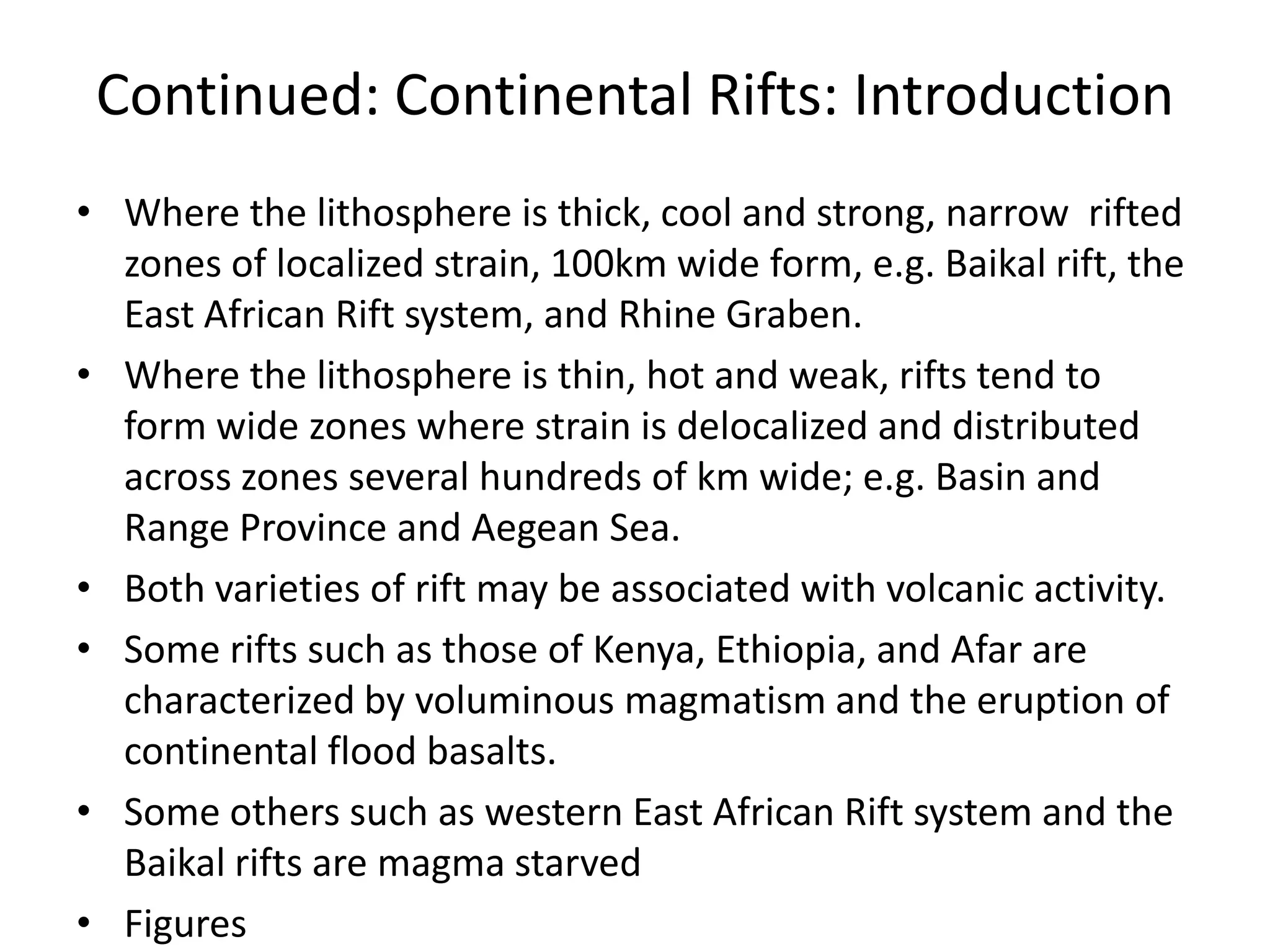 Continued: Continental Rifts: Introduction
• Where the lithosphere is thick, cool and strong, narrow rifted
zones of localized strain, 100km wide form, e.g. Baikal rift, the
East African Rift system, and Rhine Graben.
• Where the lithosphere is thin, hot and weak, rifts tend to
form wide zones where strain is delocalized and distributed
across zones several hundreds of km wide; e.g. Basin and
Range Province and Aegean Sea.
• Both varieties of rift may be associated with volcanic activity.
• Some rifts such as those of Kenya, Ethiopia, and Afar are
characterized by voluminous magmatism and the eruption of
continental flood basalts.
• Some others such as western East African Rift system and the
Baikal rifts are magma starved
• Figures

 