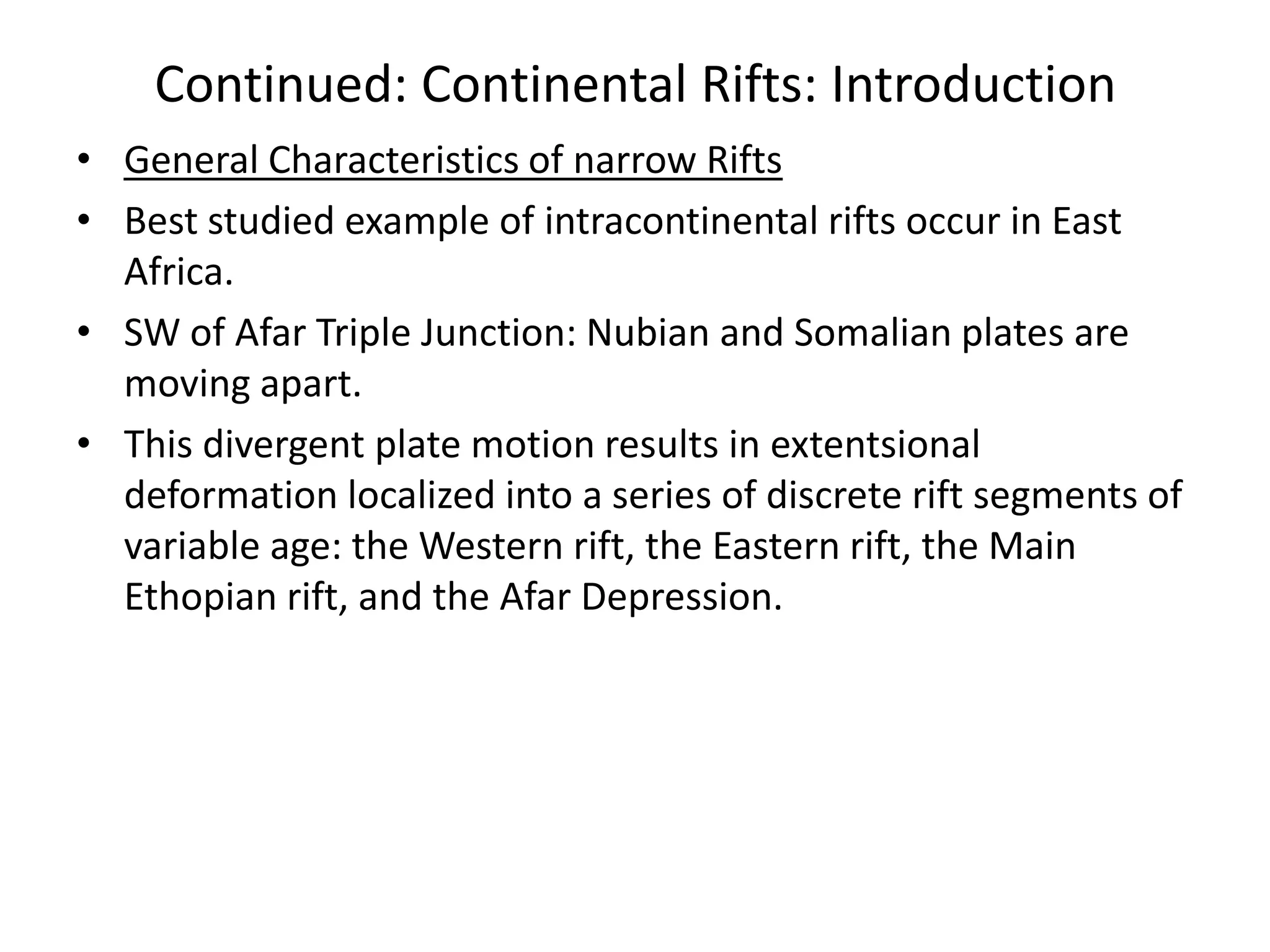 Continued: Continental Rifts: Introduction
• General Characteristics of narrow Rifts
• Best studied example of intracontinental rifts occur in East
Africa.
• SW of Afar Triple Junction: Nubian and Somalian plates are
moving apart.
• This divergent plate motion results in extentsional
deformation localized into a series of discrete rift segments of
variable age: the Western rift, the Eastern rift, the Main
Ethopian rift, and the Afar Depression.

 
