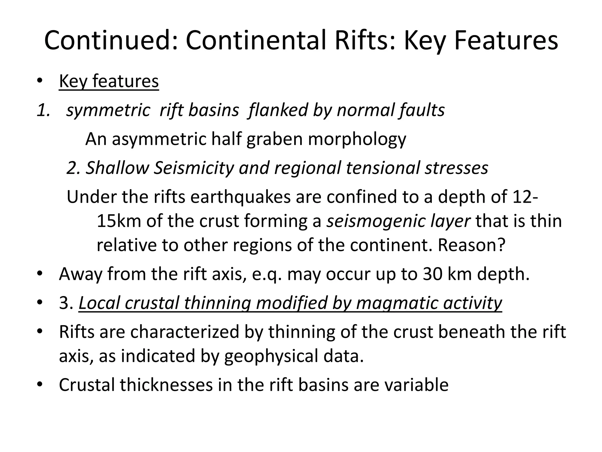 Continued: Continental Rifts: Key Features
• Key features
1. symmetric rift basins flanked by normal faults
An asymmetric half graben morphology
2. Shallow Seismicity and regional tensional stresses
Under the rifts earthquakes are confined to a depth of 1215km of the crust forming a seismogenic layer that is thin
relative to other regions of the continent. Reason?
• Away from the rift axis, e.q. may occur up to 30 km depth.
• 3. Local crustal thinning modified by magmatic activity
• Rifts are characterized by thinning of the crust beneath the rift
axis, as indicated by geophysical data.
• Crustal thicknesses in the rift basins are variable

 