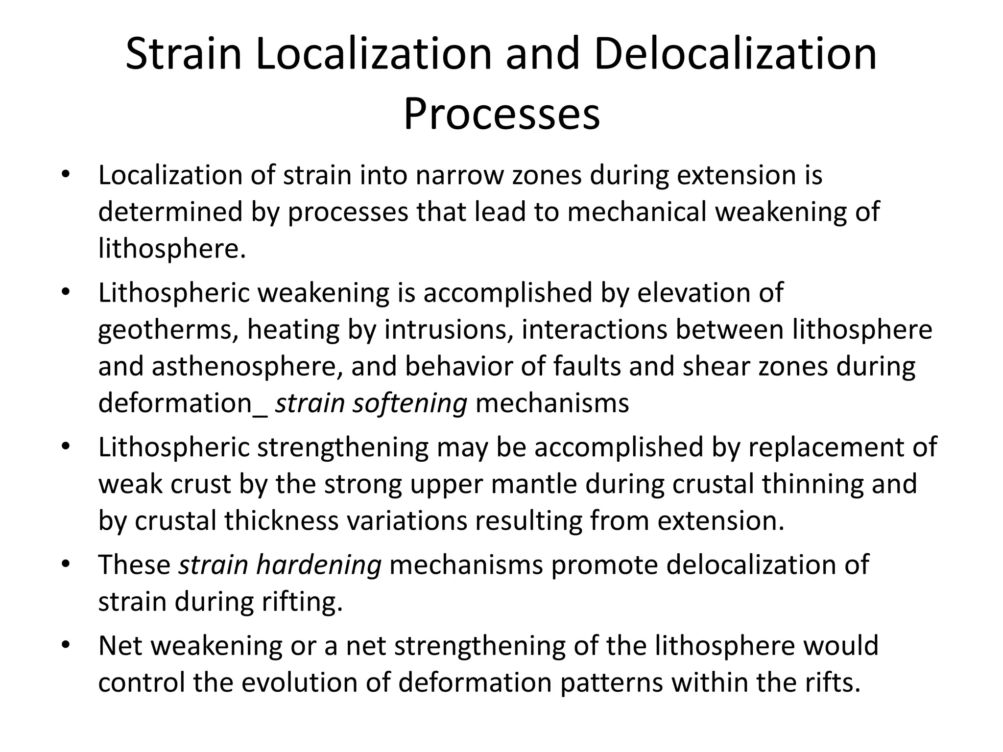 Strain Localization and Delocalization
Processes
• Localization of strain into narrow zones during extension is
determined by processes that lead to mechanical weakening of
lithosphere.
• Lithospheric weakening is accomplished by elevation of
geotherms, heating by intrusions, interactions between lithosphere
and asthenosphere, and behavior of faults and shear zones during
deformation_ strain softening mechanisms
• Lithospheric strengthening may be accomplished by replacement of
weak crust by the strong upper mantle during crustal thinning and
by crustal thickness variations resulting from extension.
• These strain hardening mechanisms promote delocalization of
strain during rifting.
• Net weakening or a net strengthening of the lithosphere would
control the evolution of deformation patterns within the rifts.

 