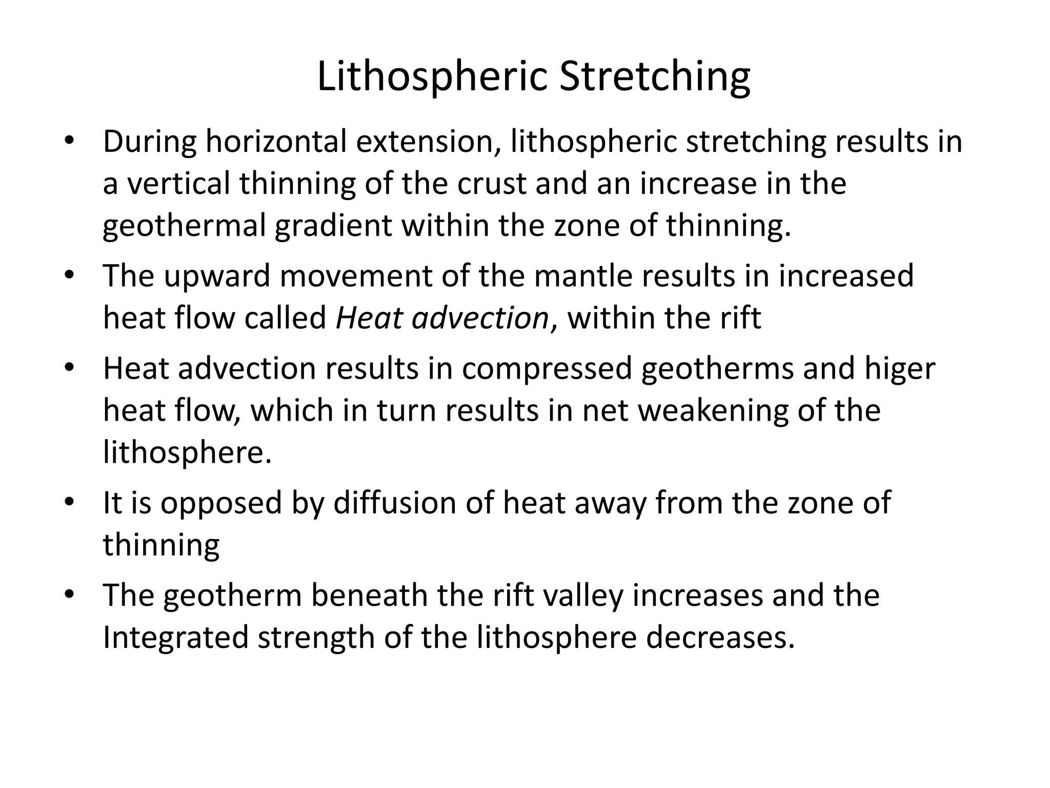 Lithospheric Stretching
• During horizontal extension, lithospheric stretching results in
a vertical thinning of the crust and an increase in the
geothermal gradient within the zone of thinning.
• The upward movement of the mantle results in increased
heat flow called Heat advection, within the rift
• Heat advection results in compressed geotherms and higer
heat flow, which in turn results in net weakening of the
lithosphere.
• It is opposed by diffusion of heat away from the zone of
thinning
• The geotherm beneath the rift valley increases and the
Integrated strength of the lithosphere decreases.

 