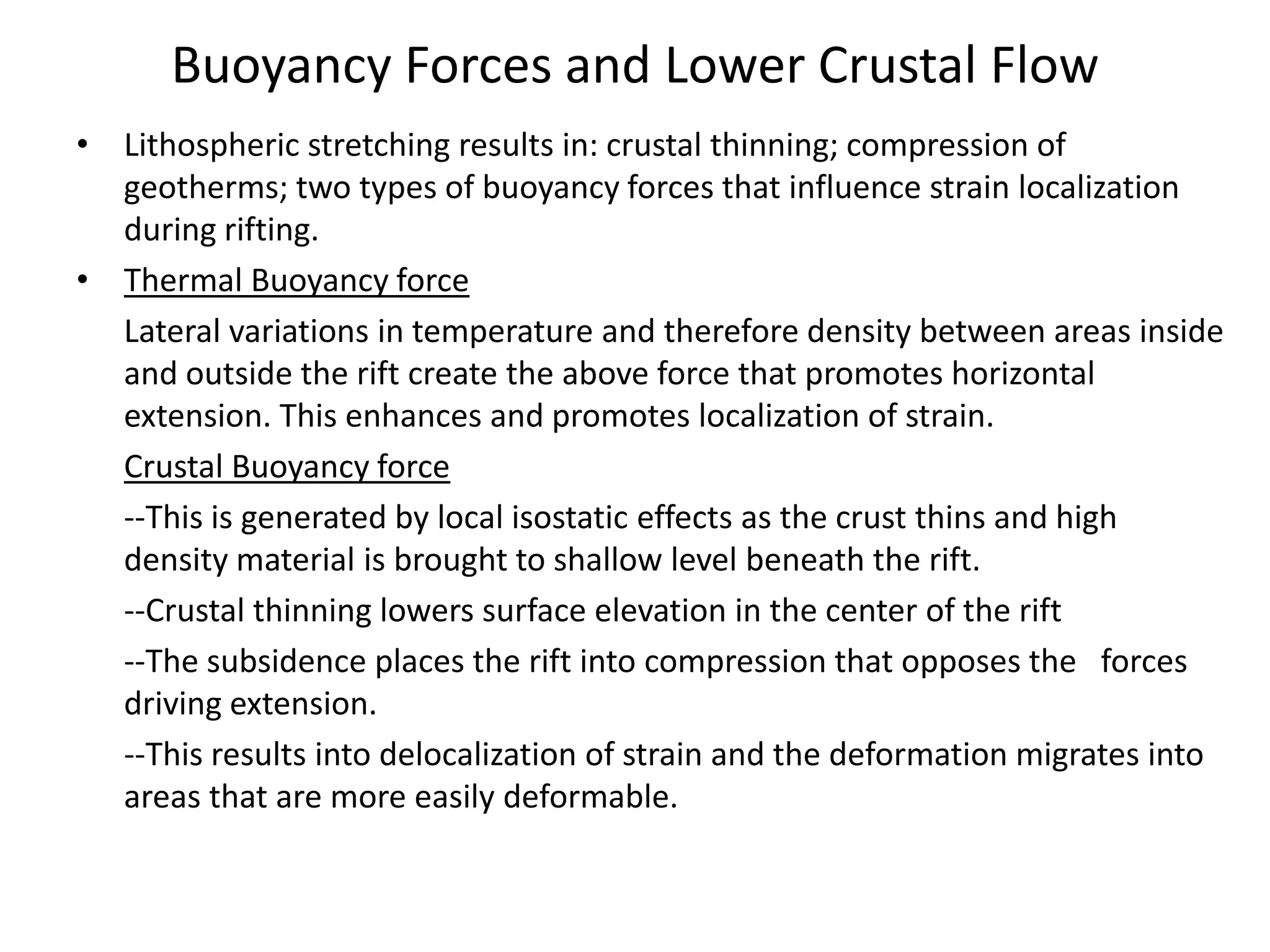 Buoyancy Forces and Lower Crustal Flow
• Lithospheric stretching results in: crustal thinning; compression of
geotherms; two types of buoyancy forces that influence strain localization
during rifting.
• Thermal Buoyancy force
Lateral variations in temperature and therefore density between areas inside
and outside the rift create the above force that promotes horizontal
extension. This enhances and promotes localization of strain.
Crustal Buoyancy force
--This is generated by local isostatic effects as the crust thins and high
density material is brought to shallow level beneath the rift.
--Crustal thinning lowers surface elevation in the center of the rift
--The subsidence places the rift into compression that opposes the forces
driving extension.
--This results into delocalization of strain and the deformation migrates into
areas that are more easily deformable.

 