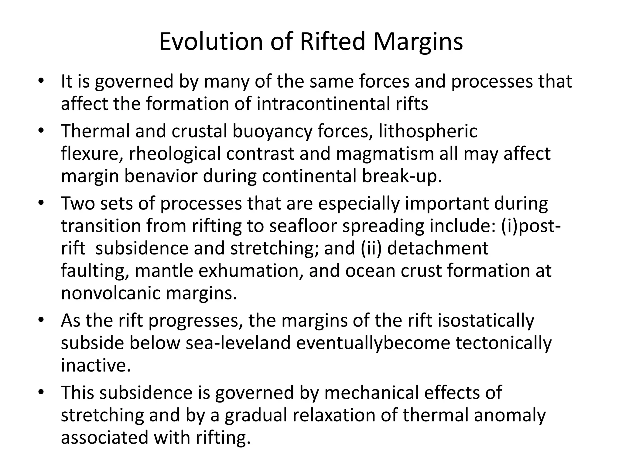 Evolution of Rifted Margins
• It is governed by many of the same forces and processes that
affect the formation of intracontinental rifts
• Thermal and crustal buoyancy forces, lithospheric
flexure, rheological contrast and magmatism all may affect
margin benavior during continental break-up.
• Two sets of processes that are especially important during
transition from rifting to seafloor spreading include: (i)postrift subsidence and stretching; and (ii) detachment
faulting, mantle exhumation, and ocean crust formation at
nonvolcanic margins.
• As the rift progresses, the margins of the rift isostatically
subside below sea-leveland eventuallybecome tectonically
inactive.
• This subsidence is governed by mechanical effects of
stretching and by a gradual relaxation of thermal anomaly
associated with rifting.

 