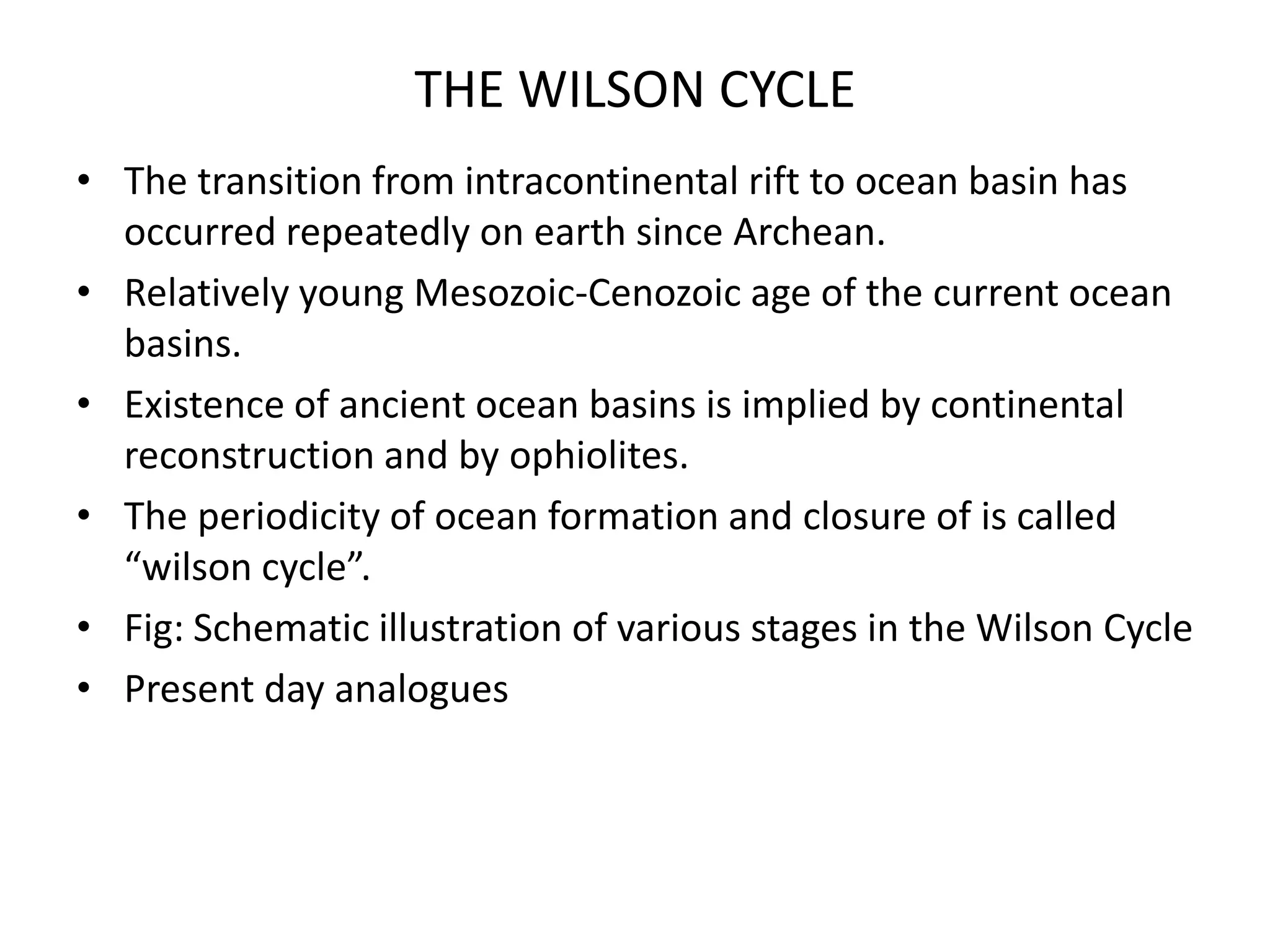 THE WILSON CYCLE
• The transition from intracontinental rift to ocean basin has
occurred repeatedly on earth since Archean.
• Relatively young Mesozoic-Cenozoic age of the current ocean
basins.
• Existence of ancient ocean basins is implied by continental
reconstruction and by ophiolites.
• The periodicity of ocean formation and closure of is called
“wilson cycle”.
• Fig: Schematic illustration of various stages in the Wilson Cycle
• Present day analogues

 