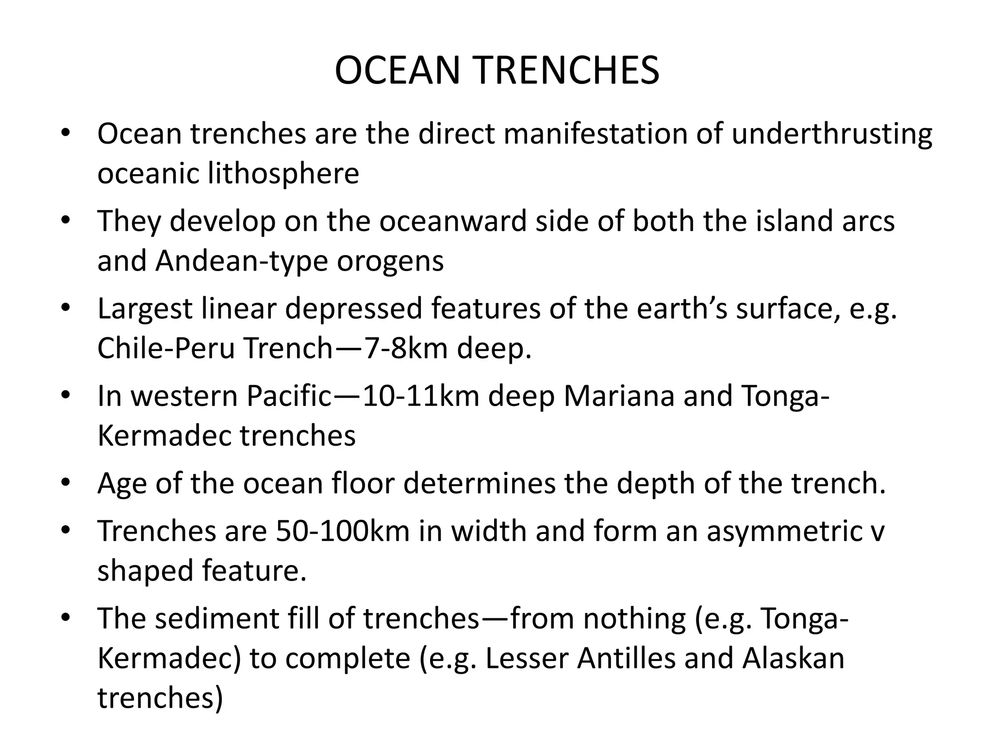 OCEAN TRENCHES
• Ocean trenches are the direct manifestation of underthrusting
oceanic lithosphere
• They develop on the oceanward side of both the island arcs
and Andean-type orogens
• Largest linear depressed features of the earth’s surface, e.g.
Chile-Peru Trench—7-8km deep.
• In western Pacific—10-11km deep Mariana and TongaKermadec trenches
• Age of the ocean floor determines the depth of the trench.
• Trenches are 50-100km in width and form an asymmetric v
shaped feature.
• The sediment fill of trenches—from nothing (e.g. TongaKermadec) to complete (e.g. Lesser Antilles and Alaskan
trenches)

 
