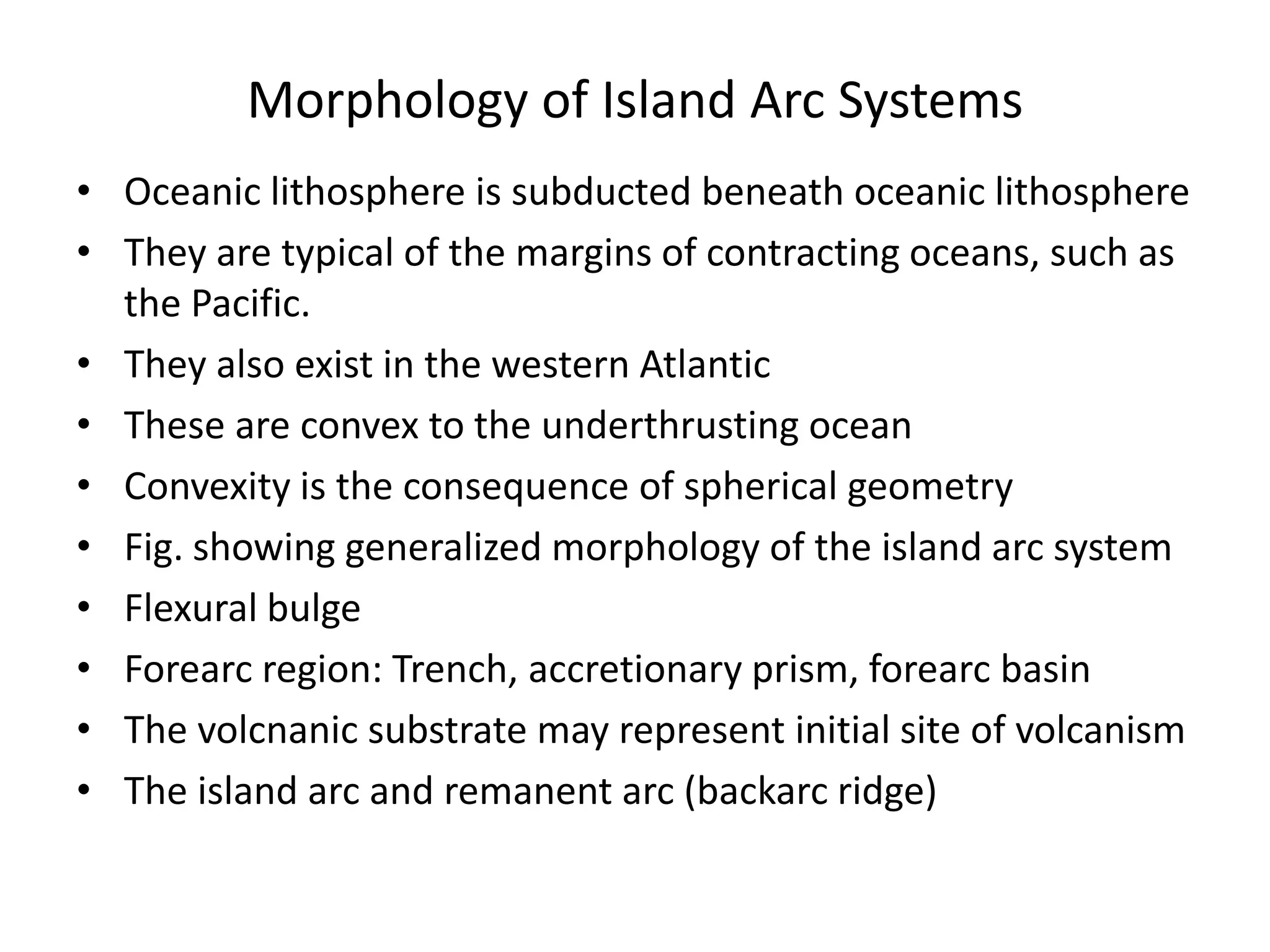 Morphology of Island Arc Systems
• Oceanic lithosphere is subducted beneath oceanic lithosphere
• They are typical of the margins of contracting oceans, such as
the Pacific.
• They also exist in the western Atlantic
• These are convex to the underthrusting ocean
• Convexity is the consequence of spherical geometry
• Fig. showing generalized morphology of the island arc system
• Flexural bulge
• Forearc region: Trench, accretionary prism, forearc basin
• The volcnanic substrate may represent initial site of volcanism
• The island arc and remanent arc (backarc ridge)

 