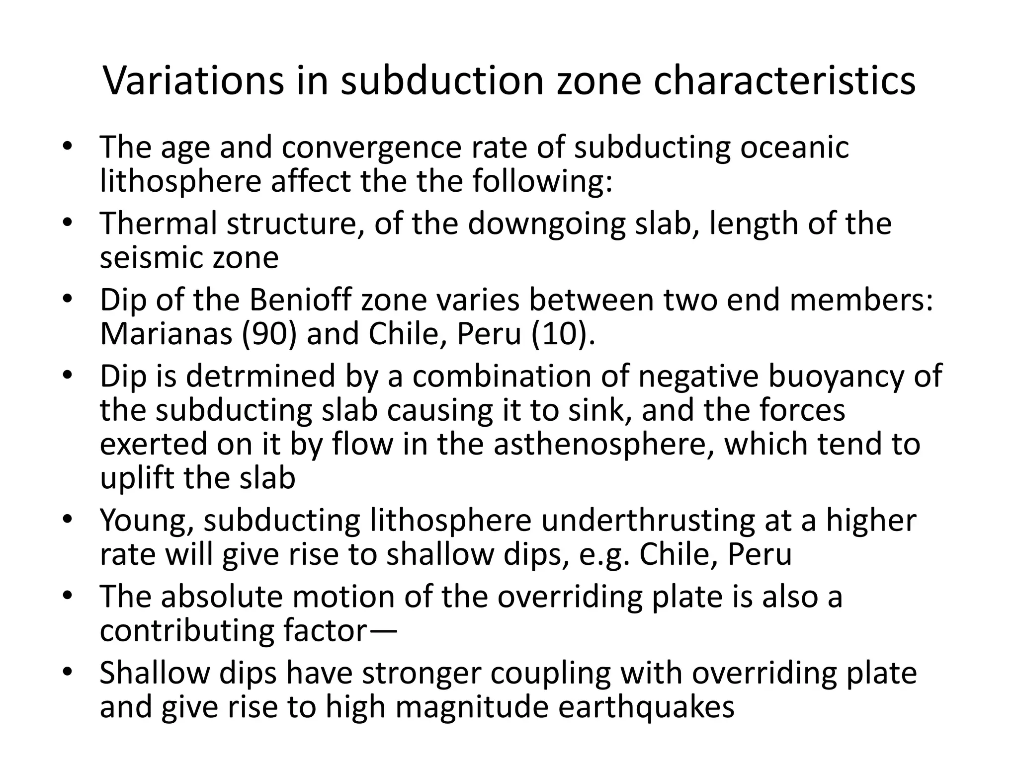 Variations in subduction zone characteristics
• The age and convergence rate of subducting oceanic
lithosphere affect the the following:
• Thermal structure, of the downgoing slab, length of the
seismic zone
• Dip of the Benioff zone varies between two end members:
Marianas (90) and Chile, Peru (10).
• Dip is detrmined by a combination of negative buoyancy of
the subducting slab causing it to sink, and the forces
exerted on it by flow in the asthenosphere, which tend to
uplift the slab
• Young, subducting lithosphere underthrusting at a higher
rate will give rise to shallow dips, e.g. Chile, Peru
• The absolute motion of the overriding plate is also a
contributing factor—
• Shallow dips have stronger coupling with overriding plate
and give rise to high magnitude earthquakes

 