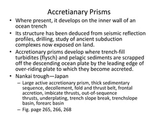 Accretianary Prisms
• Where present, it develops on the inner wall of an
ocean trench
• Its structure has been deduced from seismic reflection
profiles, drilling, study of ancient subduction
complexes now exposed on land.
• Accretionary prisms develop where trench-fill
turbidites (flysch) and pelagic sediments are scrapped
off the descending ocean plate by the leading edge of
over-riding plate to which they become accreted.
• Nankai trough—Japan
– Large active accretionary prism, thick sedimentary
sequence, decollement, fold and thrust belt, frontal
accretion, imbicate thrusts, out-of-sequence
thrusts, underplating, trench slope break, trenchslope
basin, forearc basin
– Fig. page 265, 266, 268

 