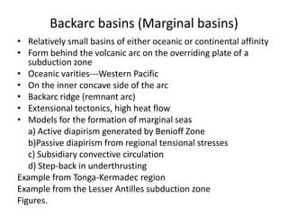 Backarc basins (Marginal basins)
• Relatively small basins of either oceanic or continental affinity
• Form behind the volcanic arc on the overriding plate of a
subduction zone
• Oceanic varities---Western Pacific
• On the inner concave side of the arc
• Backarc ridge (remnant arc)
• Extensional tectonics, high heat flow
• Models for the formation of marginal seas
a) Active diapirism generated by Benioff Zone
b)Passive diapirism from regional tensional stresses
c) Subsidiary convective circulation
d) Step-back in underthrusting
Example from Tonga-Kermadec region
Example from the Lesser Antilles subduction zone
Figures.

 