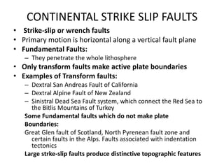 CONTINENTAL STRIKE SLIP FAULTS
• Strike-slip or wrench faults
• Primary motion is horizontal along a vertical fault plane
• Fundamental Faults:
– They penetrate the whole lithosphere

• Only transform faults make active plate boundaries
• Examples of Transform faults:
– Dextral San Andreas Fault of California
– Dextral Alpine Fault of New Zealand
– Sinistral Dead Sea Fault system, which connect the Red Sea to
the Bitlis Mountains of Turkey
Some Fundamental faults which do not make plate
Boundaries:
Great Glen fault of Scotland, North Pyrenean fault zone and
certain faults in the Alps. Faults associated with indentation
tectonics
Large strke-slip faults produce distinctive topographic features

 